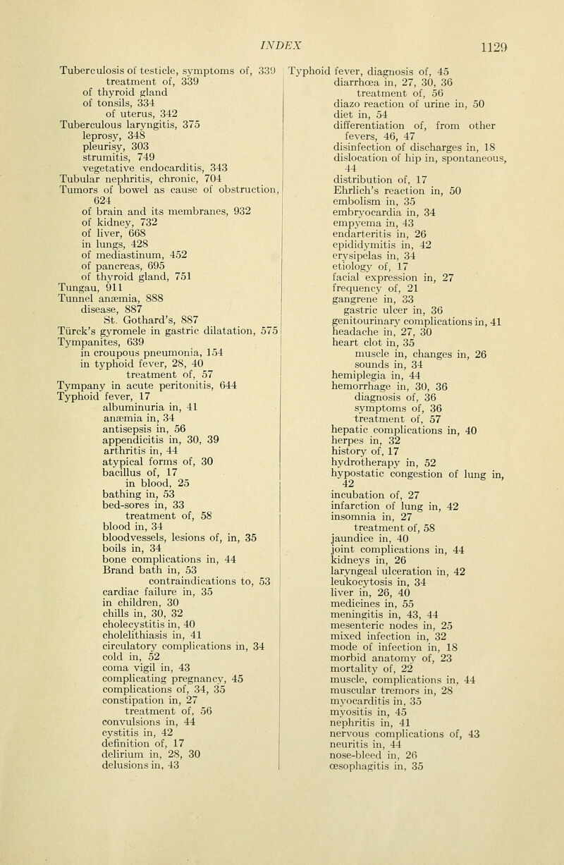 Tuberculosis of testicle, symptoms of, 339 treatment of, 339 of thyroid gland of tonsils, 334 of uterus, 342 Tuberculous laryngitis, 375 leprosy, 348 pleurisy, 303 strumitis, 749 vegetative endocarditis, 343 Tubular nephritis, chronic, 704 Tumors of bowel as cause of obstruction, 624 of brain and its membranes, 932 of kidney, 732 of liver, 668 in lungs, 428 of mediastinum, 452 of pancreas, 695 of thyroid gland, 751 Tungau, 911 Tunnel ansemia, 888 disease, 887 St, Gothard's, 887 Tiirck's gyromele in gastric dilatation, 575 Tympanites, 639 in croupous pneumonia, 154 in typhoid fever, 28, 40 treatment of, 57 Tympany in acute peritonitis, 644 Typhoid fever, 17 albuminuria in, 41 anaemia in, 34 antisepsis in, 56 appendicitis in, 30, 39 arthritis in, 44 atypical forms of, 30 bacillus of, 17 in blood, 25 bathing in, 53 bed-sores in, 33 treatment of, 58 blood in, 34 bloodvessels, lesions of, in, 35 boils in, 34 bone complications in, 44 Brand bath in, 53 contraindications to, 53 cardiac failure in, 35 in children, 30 chills in, 30, 32 cholecystitis in, 40 cholelithiasis in, 41 circulatory complications in, 34 cold in, 52 coma vigil in, 43 complicating pregnancy, 45 complications of, 34, 35 constipation in, 27 treatment of, 56 convulsions in, 44 cystitis in, 42 definition of, 17 delirium in, 28, 30 delusions in, 43 Typhoid feA^er, diagnosis of, 45 diarrhoea in, 27, 30, 36 treatment of, 56 diazo reaction of urine in, 50 diet in, 54 differentiation of, from other fevers, 46, 47 disinfection of discharges in, 18 dislocation of hip in, spontaneous, 44 distribution of, 17 Ehrlich's reaction in, 50 embolism in, 35 embryocardia in, 34 empyema in, 43 endarteritis in, 26 epididymitis in, 42 erysipelas in, 34 etiolog}^ of, 17 facial expression in, 27 frequency of, 21 gangrene in, 33 gastric ulcer in, 36 genitourinary complications in, 41 headache in, 27, 30 heart clot in, 35 muscle in, changes in, 26 sounds in, 34 hemiplegia in, 44 hemorrhage in, 30, 36 diagnosis of, 36 symptoms of, 36 treatment of, 57 hepatic complications in, 40 herpes in, 32 history of, 17 hydrotherapy in, 52 hypostatic congestion of lung in, 42 incubation of, 27 infarction of lung in, 42 insomnia in, 27 treatment of, 58 jaundice in, 40 joint complications in, 44 kidneys in, 26 laryngeal ulceration in, 42 leukocytosis in, 34 liver in, 26, 40 medicines in, 55 meningitis in, 43, 44 mesenteric nodes in, 25 mixed infection in, 32 mode of infection in, 18 morbid anatomy of, 23 mortality of, 22 muscle, complications in, 44 muscular tremors in, 28 myocarditis in, 35 myositis in, 45 nephritis in, 41 nervous complications of, 43 neuritis in, 44 nose-bleed in, 26 oesophagitis in, 35