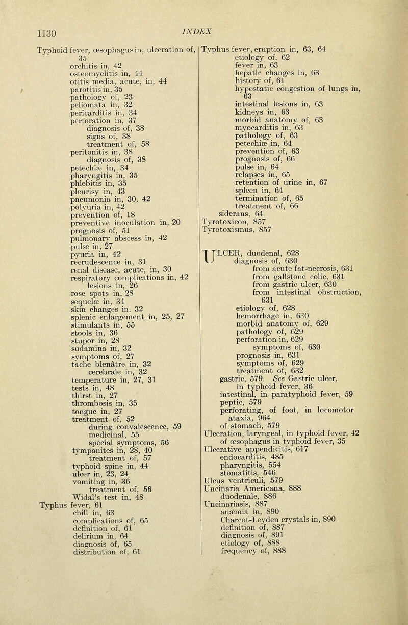 Typhoid fever, oesophagus in, ulceration of, 35 orchitis in, 42 osteomyeUtis in, 44 otitis media, acute, in, 44 ^ parotitis in, 35 pathology of, 23 peliomata in, 32 pericarditis in, 34 perforation in, 37 diagnosis of, 38 signs of, 38 treatment of, 58 peritonitis in, 38 diagnosis of, 38 petechias in, 34 pharyngitis in, 35 phlebitis in, 35 pleurisy in, 43 pneumonia in, 30, 42 polyuria in, 42 prevention of, 18 preventive inoculation in, 20 prognosis of, 51 pulmonary abscess in, 42 pulse in, 27 pyuria in, 42 recrudescence in, 31 renal disease, acute, in, 30 respiratory complications in, 42 lesions in, 26 rose spots in, 28 sequelae in, 34 skin changes in, 32 splenic enlargement in, 25, 27 stimulants in, 55 stools in, 36 stupor in, 28 sudamina in, 32 symptoms of, 27 tache blendtre in, 32 cerebrate in, 32 temperature in, 27, 31 tests in, 48 thirst in, 27 thrombosis in, 35 tongue in, 27 treatment of, 52 during convalescence, 59 medicinal, 55 special symptoms, 56 tympanites in, 28, 40 treatment of, 57 typhoid spine in, 44 ulcer in, 23, 24 vomiting in, 36 treatment of, 56 Widal's test in, 48 Typhus fever, 61 chill in, 63 complications of, 65 definition of, 61 delirium in, 64 diagnosis of, 65 distribution of, 61 Typhus fever, eruption in, 63, 64 etiology of, 62 fever in, 63 hepatic changes in, 63 history of, 61 hypostatic congestion of lungs in, 63 intestinal lesions in, 03 kidneys in, 63 morbid anatomy of, 63 myocarditis in, 63 pathology of, 63 petechias in, 64 prevention of, 63 prognosis of, 66 pulse in, 64 relapses in, 65 retention of urine in, 67 spleen in, 64 termination of, 65 treatment of, 66 siderans, 64 Tyrotoxicon, 857 Tyrotoxismus, 857 ULCER, duodenal, 628 diagnosis of, 630 from acute fat-necrosis, 631 from gallstone colic, 631 from gastric ulcer, 630 from intestinal obstruction, 631 etiology of, 628 hemorrhage in, 630 morbid anatomy of, 629 pathology of, 629 perforation in, 629 symptoms of, 630 prognosis in, 631 symptoms of, 629 treatment of, 632 gastric, 579. See Gastric ulcer. in typhoid fever, 36 intestinal, in paratyphoid fever, 59 peptic, 579 perforating, of foot, in locomotor ataxia, 964 of stomach, 579 Ulceration, laryngeal, in typhoid fever, 42 of oesophagus in typhoid fe^•er, 35 Ulcerative appendicitis, 617 endocarditis, 485 pharyngitis, 554 stomatitis, 546 Ulcus ventriculi, 579 Uncinaria Americana, 888 duodenale, 886 Uncinariasis, 887 ansemia in, 890 Charcot-Leyden crystals in, 890 definition of, 887 diagnosis of, 891 etiology of, 888 frequency of, 888