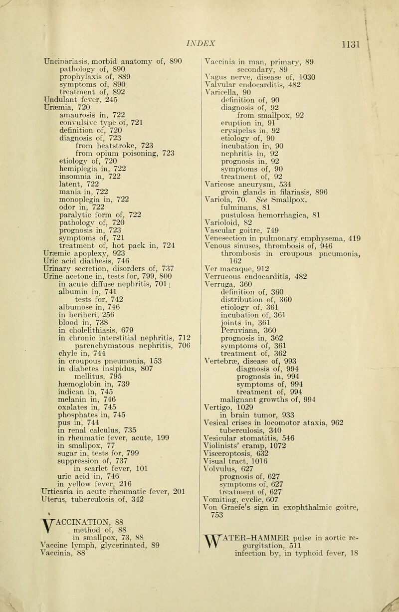 Uncinariasis, morbid anatomy of, 890 pathology of, 890 prophylaxis of, 889 symptoms of, 890 treatment of, 892 Undulant fever, 245 Uraemia, 720 amaurosis in, 722 convulsive type of, 721 definition of, 720 diagnosis of, 723 from heatstroke, 723 from opium poisoning, 723 etiology of, 720 hemiplegia in, 722 insomnia in, 722 latent, 722 mania in, 722 monoplegia in, 722 odor in, 722 paralytic form of, 722 pathology of, 720 prognosis in, 723 symptoms of, 721 treatment of, hot pack in, 724 TJrsemic apoplexy, 923 Uric acid diathesis, 746 Urinary secretion, disorders of, 737 Urine acetone in, tests for, 799, 800 in acute diffuse nephritis, 7011 albumin in, 741 tests for, 742 albumose in, 746 in beriberi, 256 blood in, 738 in cholelithiasis, 679 in chronic interstitial nephritis, 712 parenchymatous nephritis, 706 chyle in, 744 in croupous pneumonia, 153 in diabetes insipidus, 807 mellitus, 795 haemoglobin in, 739 indican in, 745 melanin in, 746 oxalates in, 745 phosphates in, 745 pus in, 744 in renal calculus, 735 in rheumatic fever, acute, 199 in smallpox, 77 sugar in, tests for, 799 suppression of, 737 in scarlet fever, 101 uric acid in, 746 in yellow fever, 216 Urticaria in acute rheumatic fever, 201 Uterus, tuberculosis of, 342 VACCINATION, 88 method of, 88 in smallpox, 73, 88 Vaccine lymph, glycerinated, 89 Vaccinia, 88 Vaccinia in man, primary, 89 secondary, 89 ^^agus nerve, disease of, 1030 Valvular endocarditis, 482 Varicella, 90 definition of, 90 diagnosis of, 92 from smallpox, 92 eruption in, 91 erysipelas in, 92 etiology of, 90 incubation in, 90 nephritis in, 92 prognosis in, 92 symptoms of, 90 treatment of, 92 Varicose aneurysm, 534 groin glands in filariasis, 896 Variola, 70. See Smallpox. fulminans, 81 pustulosa hemorrhagica, 81 Varioloid, 82 Vascular goitre, 749 Venesection in pulmonary emphysema, 419 Venous sinuses, thrombosis of, 946 thrombosis in croupous pneumonia, 162 Ver macaque, 912 Verrucous endocarditis, 482 Verruga, 360 definition of, 360 distribution of, 360 etiology of, 361 incubation of, 361 joints in, 361 Peruviana, 360 prognosis in, 362 symptoms of, 361 treatment of, 362 Vertebrae, disease of, 993 diagnosis of, 994 prognosis in, 994 symptoms of, 994 treatment of, 994 malignant growths of, 994 Vertigo, 1029 in brain tumor, 933 Vesical crises in locomotor ataxia, 962 tuberculosis, 340 Vesicular stomatitis, 546 Violinists' cramp, 1072 Visceroptosis, 632 Visual tract, 1016 Volvulus, 627 prognosis of, 627 symptoms of, 627 treatment of, 627 Vomiting, cyclic, 607 Von Graefe's sign in exophthalmic goitre, 753 WATER-HAMMER pulse in aortic re- gurgitation, 511 infection by, in typhoid fever, 18 ^