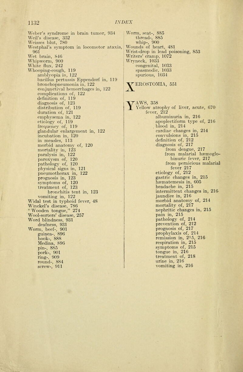 Weber's syndrome in brain tumor, 934 Weil's disease, 352 Weisses blut, 780 Westphal's symptom in locomotor ataxia, 961 Wet brain, 846 Whipworm, 900 White flux, 242 Whooping-cough, 119 amblyopia in, 122 bacillus pertussis Eppendorf in, 119 bronchopneumonia in, 122 conjunctival hemorrhages in, 122 complications of, 122 definition of, 119 diagnosis of, 123 distribution of, 119 duration of, 121 emphysema in, 122 etiology of, 119 frequency of, 119 glandular enlargement in, 122 incubation in, 120 in measles, 113 morbid anatomj^ of, 120 mortality in, 123 paralysis in, 122 paroxysm of, 120 pathology of, 120 physical signs in, 121 pneumothorax in, 122 prognosis in, 123 symptoms of, 120 treatment of, 123 bronchitis tent in, 123 vomiting in, 122 Widal test in typhoid fever, 48 Winckel's disease, 786 Wooden tongue, 274 Wool-sorters' disease, 257 Word blindness, 931 deafness, 931 Worm, beef-, 901 guinea-, 896 hook-, 888 Medina, 896 pin-, 885 pork-, 901 ring-, 909 round-, 884 screw-, 911 Worm, seat-, 885 thread-, 885 whip-, 900 Wounds of heart, 481 Wrist-drop in lead poisoning, 853 Writers' cramp, 1072 Wryneck, 1033 congenital, 1033 spasmodic, 1033 spurious, 1034 X Y EROSTOMIA, 551 AWS, 358 Yellow atrophy of liver, acute, 670 fever, 212 albuminuria in, 216 apoplectiform type of, 216 . blood in, 214 cardiac changes in, 214 convulsions in, 215 definition of, 212 diagnosis of, 217 from dengue, 217 from malarial hsemoglo- binuric fever, 217 from pernicious malarial fever 217 etiology of, 212 gastric changes in, 215 hsematemesis in, 605 headache in, 215 intermittent changes in, 216' jaundice in, 216 morbid anatomy of, 214 mortality of, 217 nephritic changes in, 215 pain in, 215 pathology of, 214 prevention of, 212 prognosis of, 217 prophylaxis of, 214 remission in, 215, 216 respiration in, 215 sj^mptoms of, 215 tongue in, 216 treatment of, 218 urine in, 216 vomiting in, 216