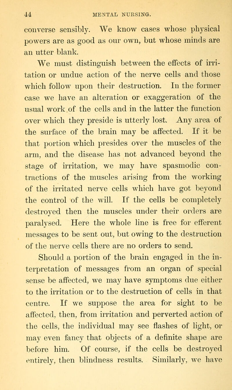 converse sensibly. We know cases whose physical powers are as good as our own, but whose minds are an utter blank. We must distinguish between the effects of irri- tation or undue action of the nerve cells and those which follow upon their destruction. In the former case we have an alteration or exaggeration of the usual work.of the cells and in the latter the function over which they preside is utterly lost. Any area of the surface of the brain may be affected. If it be that portion which presides over the muscles of the arm, and the disease has not advanced beyond the stage of irritation, we may have spasmodic con- tractions of the muscles arising from the working of the irritated nerve cells which have got beyond the control of the will. If the cells be completely destroyed then the muscles under their orders are paralysed. Here the whole line is free for efferent messages to be sent out, but owing to the destruction of the nerve cells there are no orders to send. Should a portion of the brain engaged in the in- terpretation of messages from an organ of special sense be affected, we may have symptoms due either to the irritation or to the destruction of cells in that centre. If we suppose the area for sight to be affected, then, from irritation and perverted action of the cells, the individual may see flashes of light, or may even fancy that objects of a definite shape are before him. Of course, if the cells be destroyed entirely, then blindness results. Similarly, we have