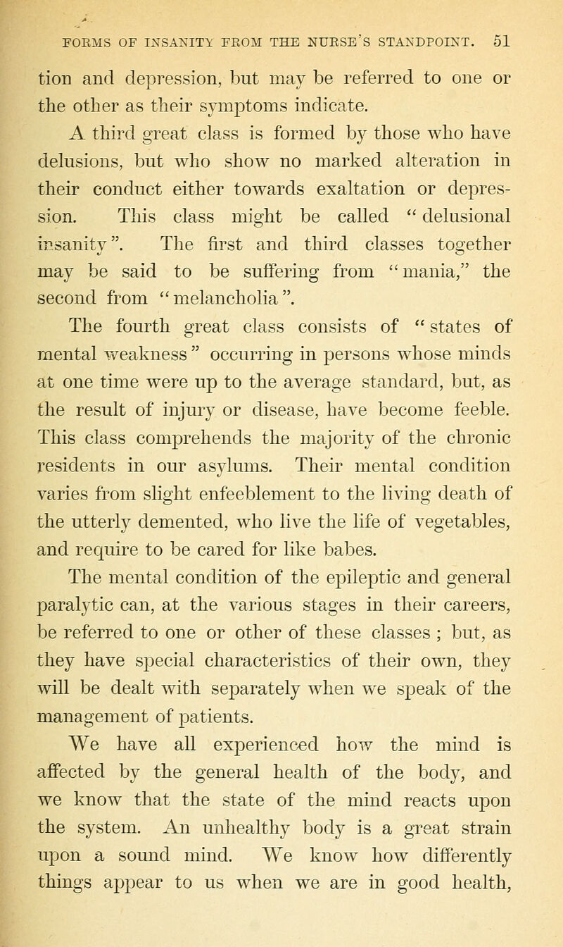 tion and depression, but may be referred to one or the other as their symptoms indicate. A third great class is formed by those who have delusions, but who show no marked alteration in their conduct either towards exaltation or depres- sion. This class might be called  delusional insanity. The first and third classes together may be said to be suffering from mania, the second from melancholia. The fourth great class consists of  states of mental weakness  occurring in persons whose minds at one time were up to the average standard, but, as the result of injury or disease, have become feeble. This class comprehends the majority of the chronic residents in our asylums. Their mental condition varies from slight enfeeblement to the living death of the utterly demented, who live the life of vegetables, and require to be cared for like babes. The mental condition of the epileptic and general paralytic can, at the various stages in their careers, be referred to one or other of these classes ; but, as they have S2:)ecial characteristics of their own, they will be dealt with separately when we speak of the management of patients. We have all experienced how the mind is affected by the general health of the body, and we know that the state of the mind reacts upon the system. An unhealthy body is a great strain upon a sound mind. We know how differently things appear to us when we are in good health,