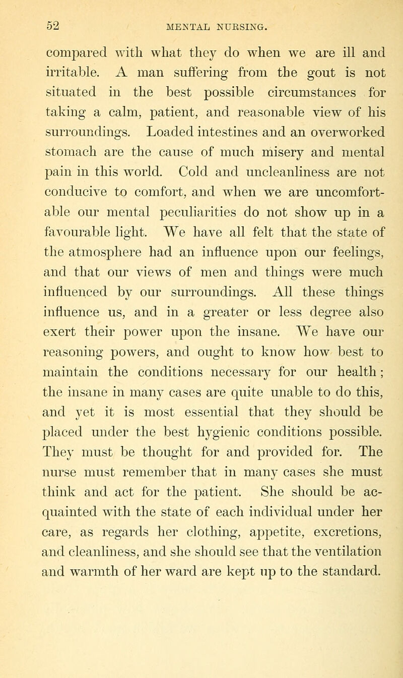 compared with what they do when we are ill and irritable. A man suffering from the gout is not situated in the best possible circumstances for taking a calm, patient, and reasonable view of his surroundings. Loaded intestines and an overworked stomach are the cause of much misery and mental pain in this world. Cold and uncleanliness are not conducive to comfort, and when we are uncomfort- able our mental peculiarities do not show up in a favourable light. We have all felt that the state of the atmosphere had an influence upon our feelings, and that our views of men and things were much influenced by our surroundings. All these things influence us, and in a greater or less degree also exert their power upon the insane. We have our reasoning powers, and ought to know how best to maintain the conditions necessary for our health; the insane in many cases are quite unable to do this, and yet it is most essential that they should be placed under the best hygienic conditions possible. They must be thought for and provided for. The nurse must remember that in many cases she must think and act for the patient. She should be ac- quainted with the state of each individual under her care, as regards her clothing, appetite, excretions, and cleanliness, and she should see that the ventilation and warmth of her ward are kept up to the standard.