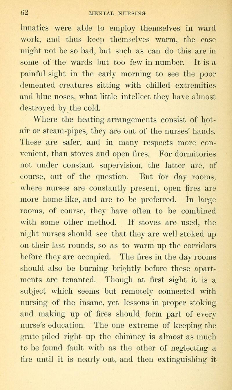 lunatics were able to employ themselves in ward work, and thus keep themselves warm, the case might not be so bad, but such as can do this are in some of the wards but too few in number. It is a painful sight in the early morning to see the poor demented creatures sitting with chilled extremities and blue noses, what little intellect they have almost destroyed by the cold. Where the heating arrangements consist of hot- air or steam-pipes, they are out of the nurses' hands. These are safer, and in many respects more con- venient, than stoves and open fires. For dormitories not under constant supervision, the latter are, of course, out of the question. But for day rooms, where nurses are constantly present, open fires are more home-like, and are to be preferred. In large rooms, of course, they have often to be combined with some other method. If stoves are used, the night nurses should see that they are well stoked up on their last rounds, so as to warm up the corridors before they are occuj)ied. The fires in the day rooms should also be burning brightly before these apart- ments are tenanted. Though at first sight it is a subject which seems but remotely connected with nursing of the insane, yet lessons in proper stoking and making up of fires should form part of every nurse's education. The one extreme of keeping the grate piled right up the chimney is almost as much to be found fault with as the other of neglecting a fire until it is nearly out, and then extinguishing it