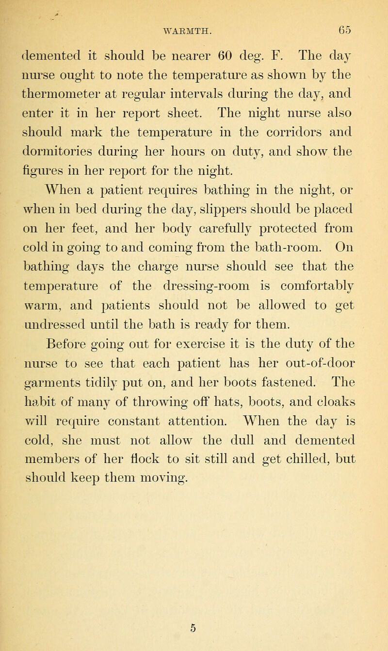 demented it should be nearer 60 deg. F. The day nurse ought to note the temperature as shown by the thermometer at regular intervals during the day, and enter it in her report sheet. The night nurse also should mark the temperature in the corridors and dormitories during her hours on duty, and show the figures in her report for the night. When a patient requires bathing in the night, or when in bed during the day, slippers should be placed on her feet, and her body carefully protected from cold in going to and coming from the bath-room. On bathing days the charge nurse should see that the temperature of the dressing-room is comfortably warm, and patients should not be allowed to get undressed until the bath is ready for them. Before going out for exercise it is the duty of the nurse to see that each patient has her out-of-door garments tidily put on, and her boots fastened. The habit of many of throwing off hats, boots, and cloaks vrill require constant attention. When the day is cold, she must not allow the dull and demented members of her flock to sit still and get chilled, but should keep them moving.