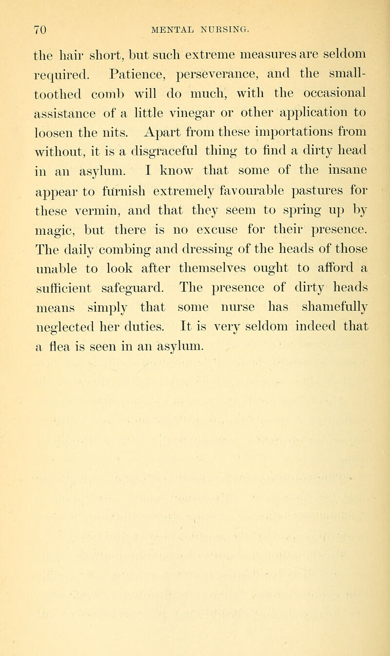 the hair short, but such extreme measures are seldom required. Patience, perseverance, and the small- toothed comb will do much, with the occasional assistance of a little vinegar or other application to loosen the nits. Apart from these importations from without, it is a disgraceful thing to find a dirty head in an asylum. I know that some of the insane appear to fiirnish extremely favourable pastures for these vermin, and that they seem to spring up by magic, but there is no excuse for their presence. The daily combing and dressing of the heads of those unable to look after themselves ought to afford a sufficient safeguard. The presence of dirty heads means simply that some nurse has shamefully neglected her duties. It is very seldom indeed that a flea is seen in an asylum.