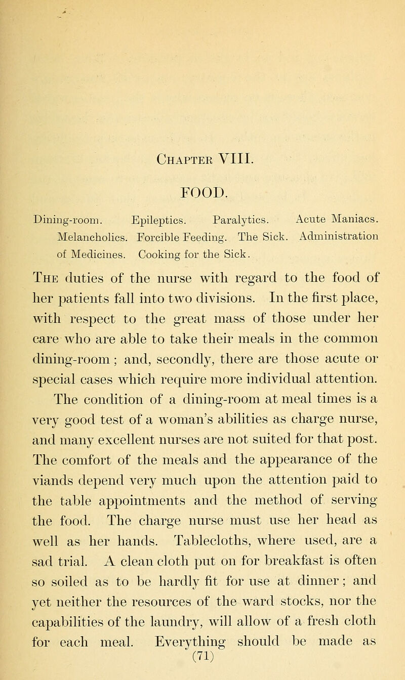 FOOD. Dining-room. Epileptics. Paralytics. Acute Maniacs. Melancholies. Forcible Feeding. The Sick. Administration of Medicines. Cooking for the Sick. The duties of the nurse with regard to the food of her patients fall into two divisions. In the first j^lace, with respect to the great mass of those under her care who are able to take their meals in the common dining-room; and, secondly, there are those acute or special cases which require more individual attention. The condition of a dining-room at meal times is a very good test of a woman's abilities as charge nurse, and many excellent nurses are not suited for that post. The comfort of the meals and the appearance of the viands depend very much upon the attention paid to the table appointments and the method of serving the food. The charge nurse must use her head as well as her hands. Tablecloths, where used, are a sad trial. A clean cloth put on for breakfast is often so soiled as to be hardly fit for use at dinner; and yet neither the resources of the ward stocks, nor the capabilities of the laundry, will allow of a fresh cloth for each meal. Everything should be made as