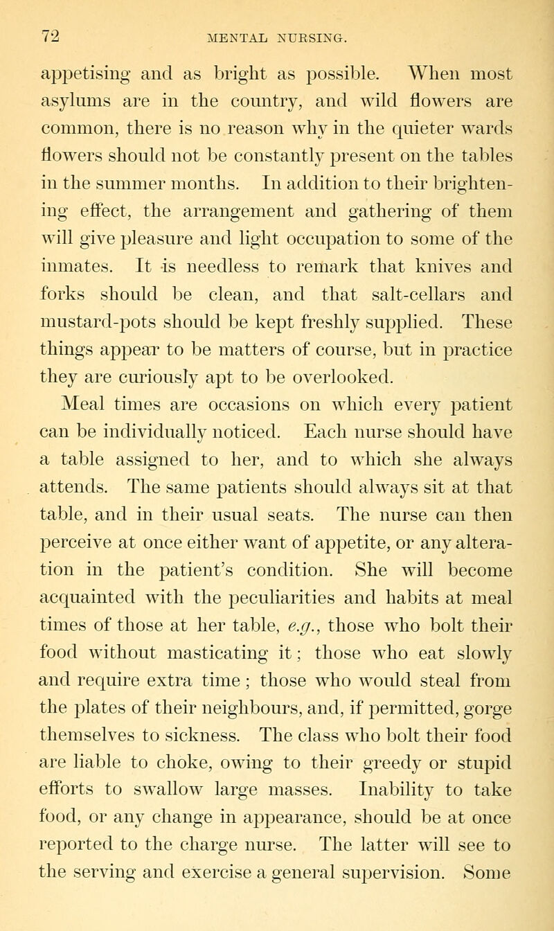 appetising and as bright as possible. When most asylums are in the country, and wild flowers are common, there is no reason why in the quieter wards flowers should not be constantly present on the tables in the summer months. In addition to their brighten- ing effect, the arrangement and gathering of them will give pleasure and light occupation to some of the inmates. It is needless to remark that knives and forks should be clean, and that salt-cellars and mustard-pots should be kept freshly supplied. These things appear to be matters of course, but in practice they are curiously apt to be overlooked. Meal times are occasions on which every patient can be individually noticed. Each nurse should have a table assigned to her, and to which she always attends. The same patients should always sit at that table, and in their usual seats. The nurse can then perceive at once either want of appetite, or any altera- tion in the patient's condition. She will become acquainted with the peculiarities and habits at meal times of those at her table, e.g., those who bolt their food without masticating it; those who eat slowly and require extra time; those who would steal from the plates of their neighbours, and, if permitted, gorge themselves to sickness. The class who bolt their food are liable to choke, owing to their greedy or stupid efforts to swallow large masses. Inability to take food, or any change in appearance, should be at once reported to the charge nurse. The latter will see to the serving and exercise a general supervision. Some