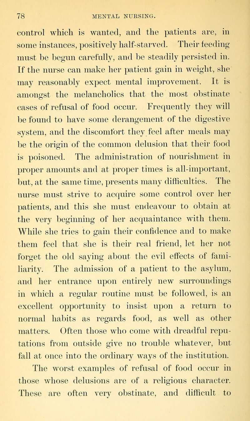 control which is wanted, and the patients are, in some instances, positively half-starved. Their feeding must be begun carefully, and be steadily persisted in. If the nurse can make her patient gain in weight, she may reasonably expect mental improvement. It is amongst the melancholies that the most obstinate cases of refusal of food occur. Frequently they will be found to have some derangement of the digestive system, and the discomfort they feel after meals may be the origin of the common delusion that their food is poisoned. The administration of nourishment in proper amounts and at proper times is all-important, but, at the same time, presents many difficulties. The nurse must strive to acquire some control over her patients, and this she must endeavour to obtain at the very beginning of her acquaintance with them. While she tries to gain their confidence and to make them feel that she is their real friend, let her not forget the old saying about the evil effects of fami- liarity. The admission of a patient to the asylum, and her entrance upon entirely new surroundings in which a regular routine must be followed, is an excellent opportunity to insist upon a return to normal habits as regards food, as well as other matters. Often those who come with dreadful repu- tations from outside give no trouble whatever, but fall at once into the ordinary ways of the institution. The worst examples of refusal of food occur in those whose delusions are of a religious character. These are often very obstinate, and difficult to