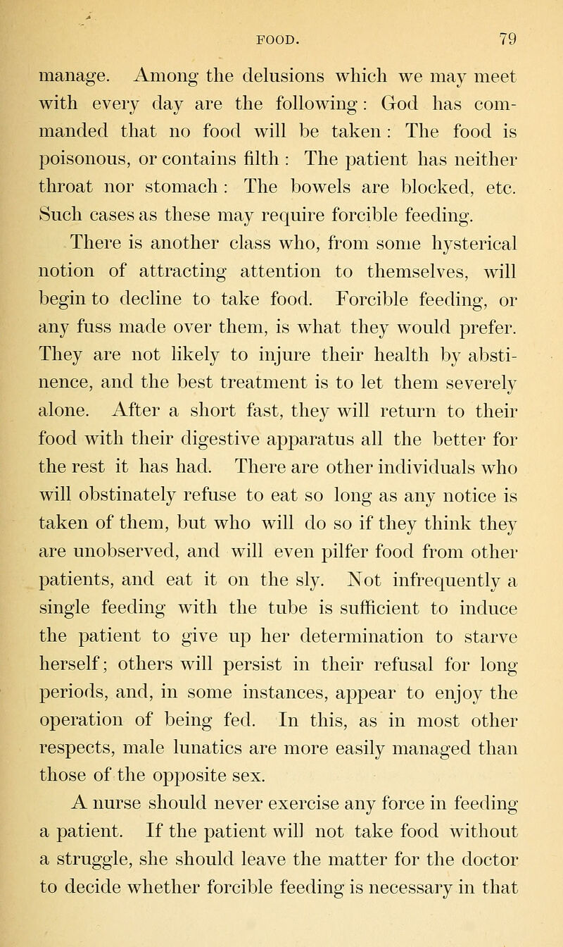 manage. Among the delusions which we may meet with every day are the following: God has com- manded that no food will be taken : The food is poisonous, or contains filth : The patient has neither throat nor stomach : The bowels are blocked, etc. Such cases as these may require forcible feeding. There is another class who, from some hysterical notion of attracting attention to themselves, will begin to decline to take food. Forcible feeding, or any fuss made over them, is what they would prefer. They are not likely to injure their health by absti- nence, and the best treatment is to let them severely alone. After a short fast, they will return to their food with their digestive apparatus all the better for the rest it has had. There are other individuals who will obstinately refuse to eat so long as any notice is taken of them, but who will do so if they think they are unobserved, and will even pilfer food from other patients, and eat it on the sly. Not infrequently a single feeding with the tube is sufficient to induce the patient to give up her determination to starve herself; others will persist in their refusal for long periods, and, in some instances, appear to enjoy the operation of being fed. In this, as in most other respects, male lunatics are more easily managed than those of the opposite sex. A nurse should never exercise any force in feeding a patient. If the patient will not take food without a struggle, she should leave the matter for the doctor to decide whether forcible feeding is necessary in that