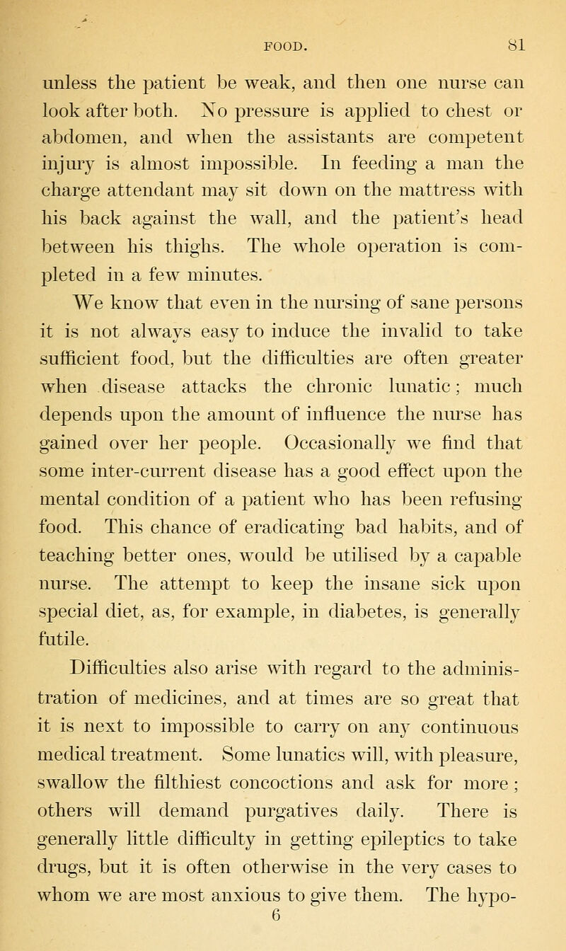 unless the patient be weak, and then one nurse can look after both. Xo pressure is applied to chest or abdomen, and when the assistants are competent injury is almost impossible. In feeding a man the charge attendant may sit down on the mattress with his back against the wall, and the patient's head between his thighs. The whole operation is com- pleted in a few minutes. We know that even in the nursing of sane persons it is not always easy to induce the invalid to take sufficient food, but the difficulties are often greater when disease attacks the chronic lunatic; much depends upon the amount of influence the nurse has gained over her people. Occasionally we find that some inter-current disease has a good effect upon the mental condition of a patient who has been refusing- food. This chance of eradicating bad habits, and of teaching better ones, would be utilised by a capable nurse. The attempt to keep the insane sick upon special diet, as, for example, in diabetes, is generally futile. Difficulties also arise with regard to the adminis- tration of medicines, and at times are so great that it is next to impossible to carry on any continuous medical treatment. Some lunatics will, with pleasure, swallow the filthiest concoctions and ask for more; others will demand purgatives daily. There is generally little difficulty in getting epileptics to take drugs, but it is often otherwise in the very cases to whom we are most anxious to give them. The hypo- 6