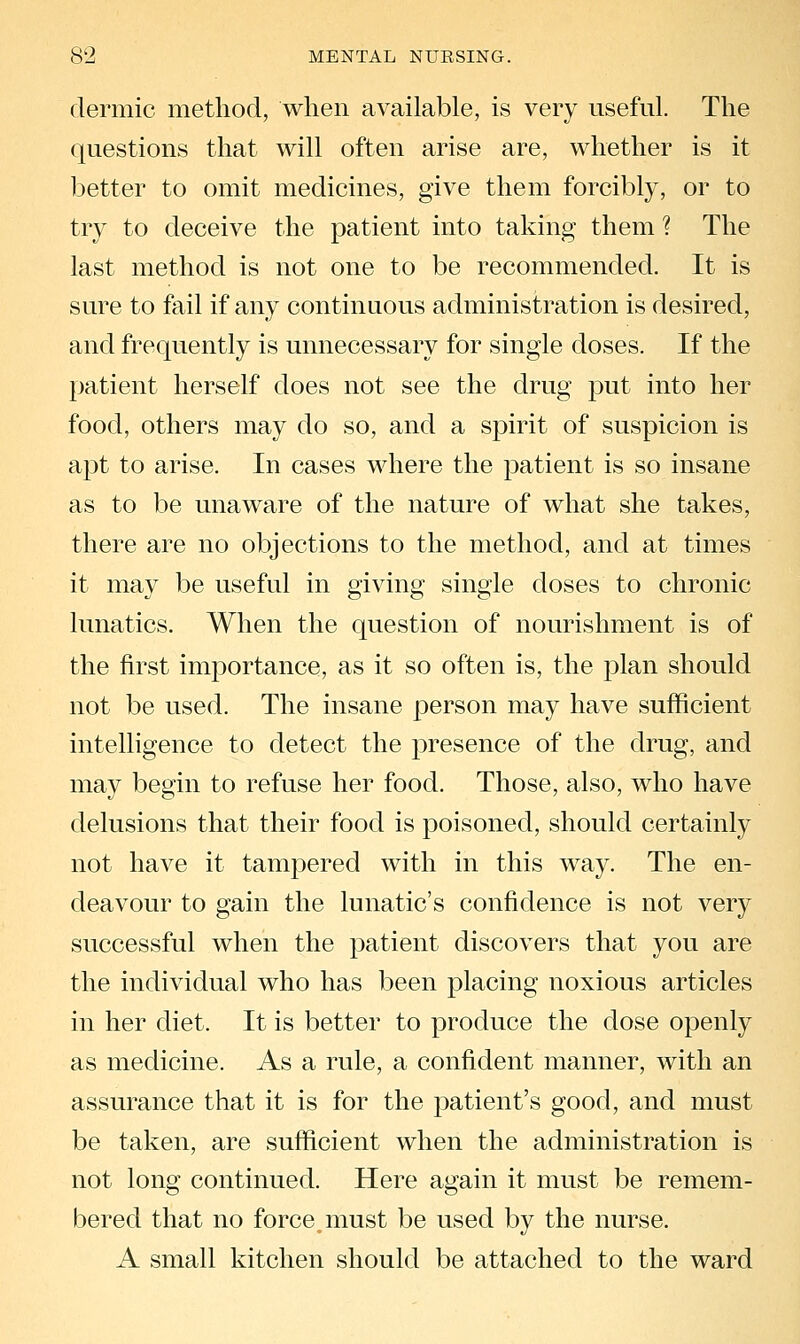 dermic method, when available, is very useful. The questions that will often arise are, whether is it better to omit medicines, give them forcibly, or to try to deceive the patient into taking them ? The last method is not one to be recommended. It is sure to fail if any continuous administration is desired, and frequently is unnecessary for single doses. If the patient herself does not see the drug put into her food, others may do so, and a spirit of suspicion is apt to arise. In cases where the patient is so insane as to be unaware of the nature of what she takes, there are no objections to the method, and at times it may be useful in giving single doses to chronic lunatics. When the question of nourishment is of the first importance, as it so often is, the plan should not be used. The insane person may have sufficient intelligence to detect the presence of the drug, and may begin to refuse her food. Those, also, who have delusions that their food is poisoned, should certainly not have it tampered with in this way. The en- deavour to gain the lunatic's confidence is not very successful when the patient discovers that you are the individual who has been placing noxious articles in her diet. It is better to produce the dose openly as medicine. As a rule, a confident manner, with an assurance that it is for the patient's good, and must be taken, are sufficient when the administration is not long continued. Here again it must be remem- bered that no force,must be used by the nurse. A small kitchen should be attached to the ward