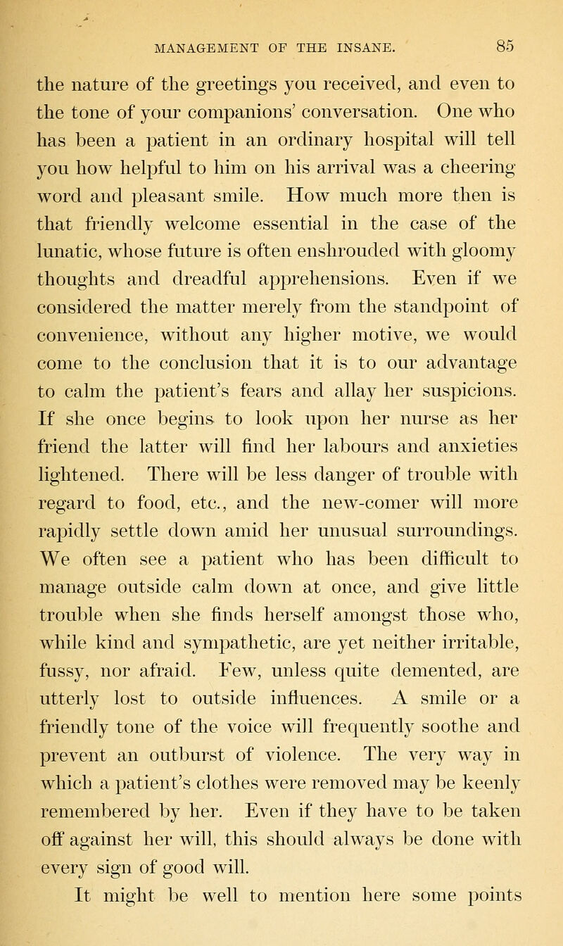 the nature of the greetings you received, and even to the tone of your companions' conversation. One who has been a patient in an ordinary hospital will tell you how helpful to him on his arrival was a cheering word and pleasant smile. How much more then is that friendly welcome essential in the case of the lunatic, whose future is often enshrouded with gloomy thoughts and dreadful apprehensions. Even if we considered the matter merely from the standpoint of convenience, without any higher motive, we would come to the conclusion that it is to our advantage to calm the patient's fears and allay her suspicions. If she once begins to look upon her nurse as her friend the latter will find her labours and anxieties lightened. There will be less danger of trouble with regard to food, etc., and the new-comer will more rapidly settle down amid her unusual surroundings. We often see a patient who has been difficult to manage outside calm down at once, and give little trouble when she finds herself amongst those who, while kind and sympathetic, are yet neither irritable, fussy, nor afraid. Few, unless quite demented, are utterly lost to outside influences. A smile or a friendly tone of the voice will frequently soothe and prevent an outburst of violence. The very way in which a patient's clothes were removed may be keenly remembered by her. Even if they have to be taken ojff against her will, this should always be done with every sign of good will. It might be well to mention here some points