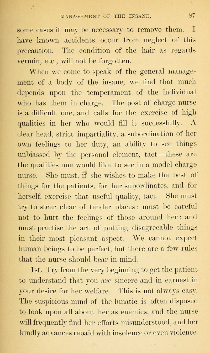 some cases it may be necessary to remove them. I have known accidents occur from neglect of this precaution. The condition of the hair as regards vermin, etc., will not be forgotten. When we come to speak of the general manage- ment of a body of the insane, we find that much depends ujDon the temperament of the individual who has them in charge. The post of charge nurse is a difficult one, and calls for the exercise of high qualities in her wdio would fill it successfully. A clear head, strict impartiality, a subordination of her own feelings to her duty, an ability to see things unbiassed by the personal element, tact—these are the qualities one would like to see in a model charge nurse. She must, if she wishes to make the best of things for the patients, for her subordinates, and for herself, exercise that useful quality, tact. She must try to steer clear of tender places ; must be careful not to hurt the feelings of those aromid her; and must practise the art of putting disagreeable things in their most pleasant aspect. We cannot expect human beings to be perfect, but there are a few rules that the nurse should bear in mind. 1st. Try from the very beginning to get the patient to understand that you are sincere and in earnest in your desire for her welfare. This is not always easy. The suspicious mind of the lunatic is often disposed to look upon all about her as enemies, and the nm-se will frequently find her eff'orts misunderstood, and her kindly advances repaid with insolence or even violence.