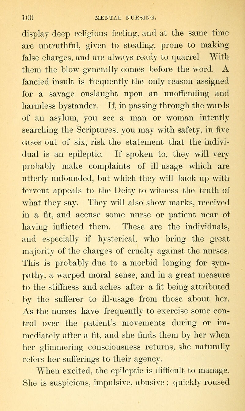 display deep religious feeling, and at the same time are untruthful, given to stealing, prone to making false charges, and are always ready to quarrel. With them the blow generally comes before the word. A fancied insult is frequently the only reason assigned for a savage onslaught upon an unoffending and harmless bystander. If, in passing through the wards of an asylum, you see a man or woman intently searching the Scriptures, you may with safety, in five cases out of six, risk the statement that the indivi- dual is an epileptic. If spoken to, they will very probably make complaints of ill-usage which are utterly unfounded, but which they will back up with fervent appeals to the Deity to witness the truth of what they say. They will also show marks, received in a fit, and accuse some nurse or patient near of having inflicted them. These are the individuals, and especially if hysterical, who bring the great majority of the charges of cruelty against the nurses. This is probably due to a morbid longing for sym- pathy, a warped moral sense, and in a great measure to the stiffness and aches after a fit being attributed by the sufferer to ill-usage from those about her. As the nurses have frequently to exercise some con- trol over the patient's movements during or im- mediately after a fit, and she finds them by her when her glimmering consciousness returns, she naturally refers her sufferings to their agency. When excited, the epileptic is difficult to manage. She is suspicious, impulsive, abusive ; quickly roused