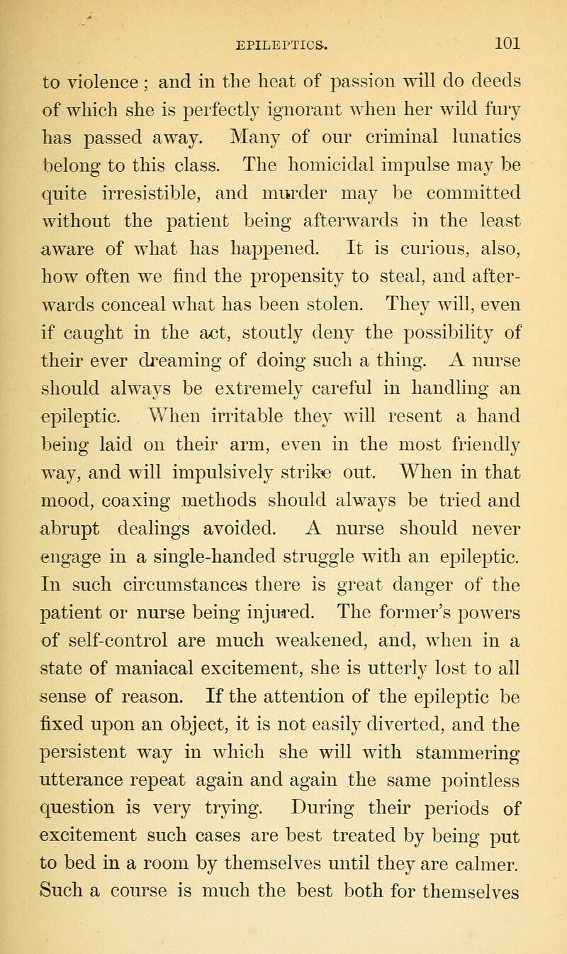 to violence ; and in the heat of passion will do deeds of which she is perfectly ignorant when her wild fury has passed away. Many of our criminal lunatics belong to this class. The homicidal impulse may be quite irresistible, and murder may be committed without the patient being afterwards in the least aware of what has happened. It is curious, also, how often we find the propensity to steal, and after- wards conceal what has been stolen. They will, even if caught in the act, stoutly deny the possibility of their ever dreaming of doing such a thing. A nurse should always be extremely careful in handling an epileptic. When irritable they will resent a hand being laid on their arm, even in the most friendly way, and will impulsively stribe out. When in that mood, coaxing methods should always be tried and abrupt dealings avoided. A nurse should never engage in a single-handed struggle with an ejDileptic. In such circumstances there is great danger of the patient or nurse being injured. The former's powers of self-control are much weakened, and, when in a state of maniacal excitement, she is utterly lost to all sense of reason. If the attention of the epileptic be fixed upon an object, it is not easily diverted, and the persistent way in which she will with stammering utterance repeat again and again the same pointless question is very trying. During their periods of excitement such cases are best treated by being put to bed in a room by themselves until they are calmer. Such a course is much the best both for themselves