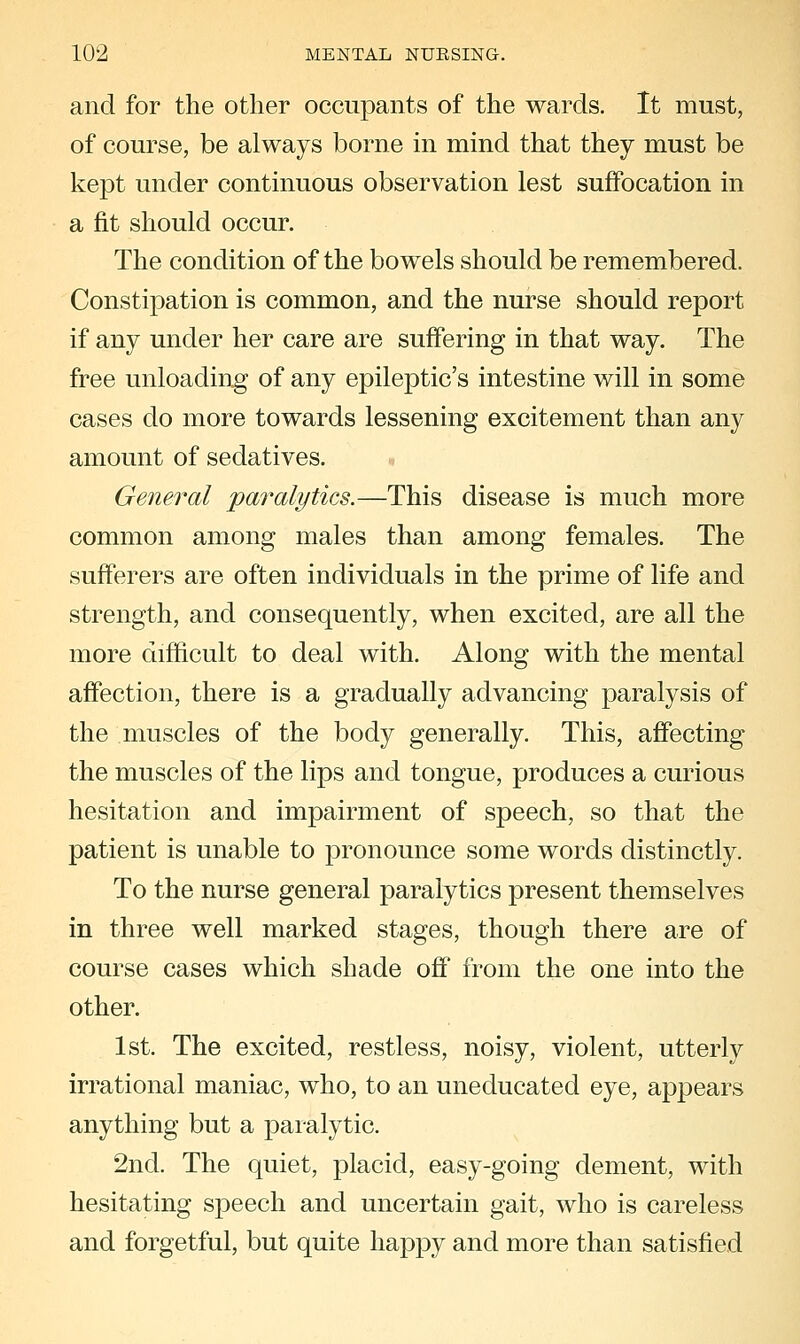 and for the other occupants of the wards. It must, of course, be always borne in mind that they must be kept under continuous observation lest suffocation in a fit should occur. The condition of the bowels should be remembered. Constipation is common, and the nurse should report if any under her care are suffering in that way. The free unloading of any epileptic's intestine will in some cases do more towards lessening excitement than any amount of sedatives. General paralytics.—This disease is much more common among males than among females. The sufferers are often individuals in the prime of life and strength, and consequently, when excited, are all the more difficult to deal with. Along with the mental affection, there is a gradually advancing paralysis of the muscles of the body generally. This, affecting the muscles of the lips and tongue, produces a curious hesitation and impairment of speech, so that the patient is unable to pronounce some words distinctly. To the nurse general paralytics present themselves in three well marked stages, though there are of course cases which shade off from the one into the other. 1st. The excited, restless, noisy, violent, utterly irrational maniac, who, to an uneducated eye, appears anything but a paralytic. 2nd. The quiet, placid, easy-going dement, with hesitating speech and uncertain gait, who is careless and forgetful, but quite happy and more than satisfied