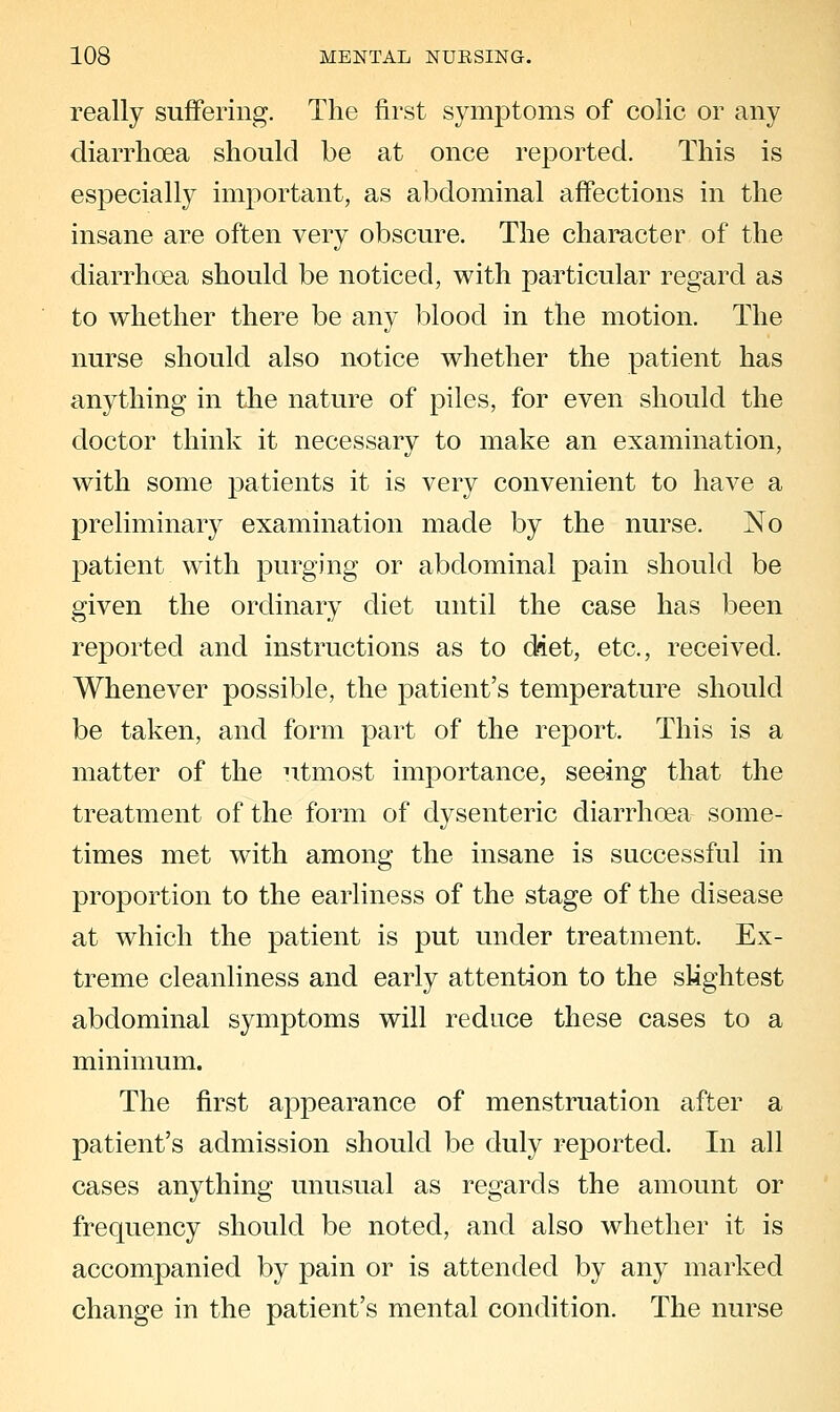 really suffering. The first symptoms of colic or any diarrhoea should be at once reported. This is especially important, as abdominal affections in the insane are often very obscure. The chai^cter of the diarrhoea should be noticed, with particular regard as to whether there be any blood in the motion. The nurse should also notice whether the patient has anything in the nature of piles, for even should the doctor think it necessary to make an examination, with some patients it is very convenient to have a preliminary examination made by the nurse. No patient with purging or abdominal pain should be given the ordinary diet until the case has been reported and instructions as to diet, etc., received. Whenever possible, the patient's temperature should be taken, and form part of the report. This is a matter of the utmost importance, seeing that the treatment of the form of dysenteric diarrhoea some- times met with among the insane is successful in proportion to the earliness of the stage of the disease at which the patient is put under treatment. Ex- treme cleanliness and early attention to the slightest abdominal symptoms will reduce these cases to a minimum. The first appearance of menstruation after a patient's admission should be duly reported. In all cases anything unusual as regards the amount or frequency should be noted, and also whether it is accompanied by pain or is attended by any marked change in the patient's mental condition. The nurse