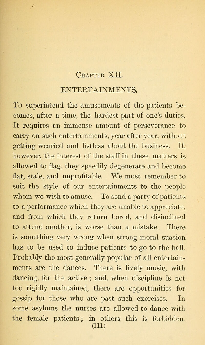 ENTERTAINMENTS. To superintend the amusements of the patients be- comes, after a time, the hardest part of one's duties. It requires an immense amount of perseverance to carry on such entertainments, year after year, without getting wearied and Hstless about the business. If, however, the interest of the staff in these matters is allowed to flag, they speedily degenerate and become flat, stale, and unprofitable. We must remember to suit the style of our entertainments to the people whom we wish to amuse. To send a party of patients to a performance which they are unable to appreciate, and from which they return bored, and disinclined to attend another, is worse than a mistake. There is something very wrong when strong moral suasion has to be used to induce patients to go to the hall. Probably the most generally popular of all entertain- ments are the dances. There is lively music, with dancing, for the active; and, when discipline is not too rigidly maintained, there are opportunities for gossip for those who are past such exercises. In some asylums the nurses are allowed to dance with the female patients; in others this is forbidden. (Ill)