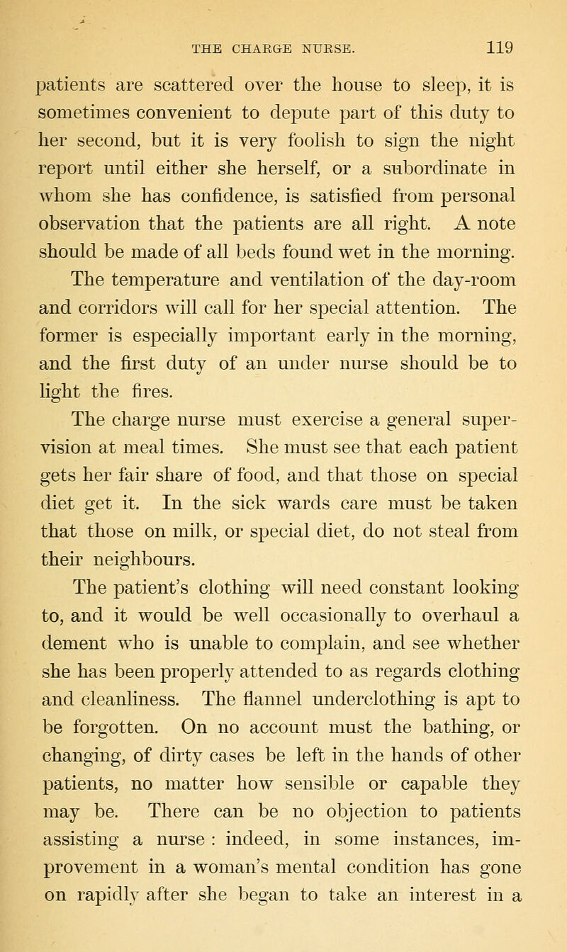 patients are scattered over the house to sleep, it is sometimes convenient to depute part of this duty to her second, but it is very foolish to sign the night report until either she herself, or a subordinate in whom she has confidence, is satisfied from personal observation that the patients are all right. A note should be made of all beds found wet in the morning. The temperature and ventilation of the day-room and corridors will call for her special attention. The former is especially important early in the morning, and the first duty of an under nurse should be to light the fires. The charge nurse must exercise a general super- vision at meal times. She must see that each patient gets her fair share of food, and that those on special diet get it. In the sick wards care must be taken that those on milk, or special diet, do not steal from their neighbours. The patient's clothing will need constant looking to, and it would be well occasionally to overhaul a dement who is unable to complain, and see whether she has been properly attended to as regards clothing and cleanliness. The flannel underclothing is apt to be forgotten. On no account must the bathing, or changing, of dirty cases be left in the hands of other patients, no matter how sensible or capable they may be. There can be no objection to patients assisting a nurse : indeed, in some instances, im- provement in a woman's mental condition has gone on rapidly after she began to take an interest in a