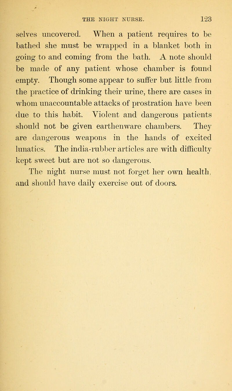 selves uncovered. When a patient requires to be bathed she must be wrapped in a blanket both in going to and coming from the bath. A note should be made of any patient whose chamber is found empty. Though some appear to suffer but little from the practice of drinking their urine, there are cases in whom unaccountable attacks of prostration have been due to this habit. Violent and dangerous patients should not be given earthenware chambers. They are dangerous weapons in the hands of excited lunatics. The india-rubber articles are with difficulty kept sweet but are not so dangerous. The night nurse must not forget her own health, and should have daily exercise out of doors.
