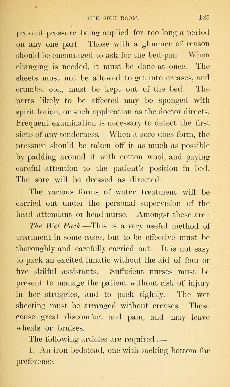 prevent pi^essure being applied for too long a period on any one part. Those with a glimmer of reason should be encouraged to ask for the bed-pan. When changing is needed, it must be done at once. The sheets must not be allowed to get into creases, and crumbs, etc., must be kept out of the bed. The parts likely to be affected may be sponged with spirit lotion, or such application as the doctor directs. Frequent examination is necessary to detect the first signs of any tenderness. When a sore does form, the pressure should be taken off' it as much as possible by padding around it with cotton wool, and paying cai'eful attention to the patient's position in bed. The sore will be dressed as directed. The various forms of water treatment will be carried out under the personal supervision of the head attendant or head nurse. Amongst these are : The Wet Pack.—This is a very useful method of treatment in some cases, but to be effective must be thoroughly and carefully carried out. It is not easy to pack an excited lunatic without the aid of four or five skilful assistants. Sufficient nurses must be present to manage the patient without risk of injury in her struggles, and to pack tightly. The wet sheeting must be arranged without creases. These cause great discomfort and pain, and may leave wheals or bruises. The following articles are required :— 1. An iron bedstead, one with sacking bottom for preference.