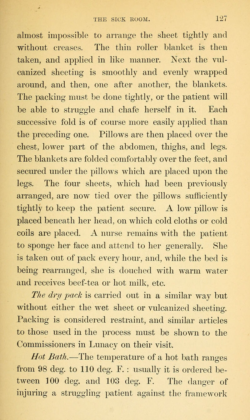 almost impossible to arrange the sheet tightly and without creases. The thin roller blanket is then taken, and applied in like manner. Next the vul- canized sheeting is smoothly and evenly wrapped around, and then, one after another, the blankets. The packing must be done tightly, or the patient will be able to struggle and chafe herself in it. Each successive fold is of course more easily applied than the preceding one. Pillows are then placed over the chest, lower part of the abdomen, thighs, and legs. The blankets are folded comfortably over the feet, and secured under the pillows which are placed upon the legs. The four sheets, which had been previously arranged, are now tied over the pillows sufficiently tightly to keep the patient secure. A low pillow is placed beneath her head, on which cold cloths or cold coils are placed. A nurse remains with the patient to sponge her face and attend to her generally. She is taken out of pack every hour, and, while the bed is being rearranged, she is douched with warm water and receives beef-tea or hot milk, etc. The dry pack is carried out in a similar way but without either the wet sheet or vulcanized sheeting. Packing is considered restraint, and similar articles to those used in the process must be shown to the Commissioners in Lunacy on their visit. Hot Bath.—The temperature of a hot bath ranges from 98 deg. to 110 deg. F. : usually it is ordered be- tween ]00 deg. and 103 deg. F. The danger of injuring a struggling patient against the framework