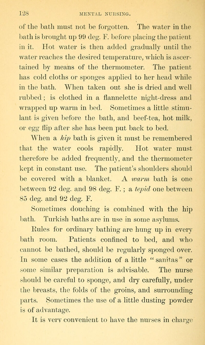 of the bath must not be forgotten. The water in the bath is brought up 99 cleg. F. before placing the patient in it. Hot water is then added gradually until the water reaches the desired temperature, which is ascer- tained by means of the thermom.eter. The patient has cold cloths or sponges applied to her head while in the bath. When taken out she is dried and well rubbed; is clothed in a flannelette night-dress and wrapped up warm in bed. Sometimes a little stimu- lant is given before the bath, and beef-tea, hot milk, or egg flip after she has been put back to bed. When a hip bath is given it must be remembered that the water cools rapidly. Hot water must therefore be added frequently, and the thermometer kept in constant use. The patient's shoulders should be covered with a blanket. A warm bath is one between 92 deg. and 98 deg. F. ; a tejnd one between 85 deg. and 92 deg. F. Sometimes douching is combined with the hip bath. Turkish baths are in use in some asylums. Rules for ordinary bathing are hung up in every bath room. Patients confined to bed, and who cannot be bathed, should be regularly sponged over. In some cases the addition of a little  sanitas or some similar preparation is advisable. The nurse should be careful to sponge, and dry carefully, under the breasts, the folds of the groins, and surrounding parts. Sometimes the use of a little dusting powder is of advantage. It is verv convenient to have the nurses in charge