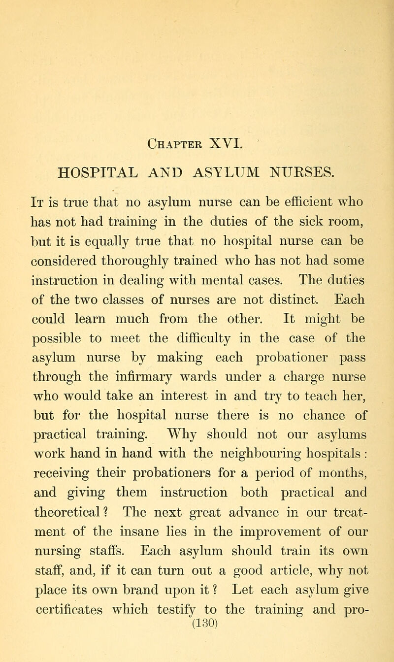 HOSPITAL AND ASTLUM NURSES. It is true that no asylum nurse can be efficient who has not had training in the duties of the sick room, but it is equally true that no hospital nurse can be considered thoroughly trained who has not had some instruction in dealing with mental cases. The duties of the two classes of nurses are not distinct. Each could learn much from the other. It might be possible to meet the difficulty in the case of the asylum nurse by making each probationer pass through the infirmary wards under a charge nurse who would take an interest in and try to teach her, but for the hospital nurse there is no chance of practical training. Why should not our asylums work hand in hand with the neighbouring hospitals : receiving their probationers for a period of months, and giving them instruction both practical and theoretical? The next great advance in our treat- ment of the insane lies in the improvement of our nursing staffs. Each asylum should train its own staff, and, if it can turn out a good article, why not place its own brand upon it ? Let each asylum give certificates which testify to the training and pro-