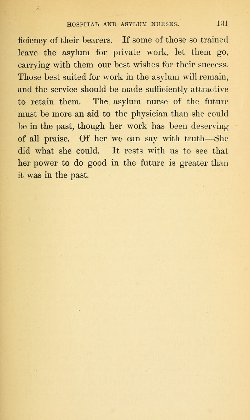 ficiency of their bearers. If some of those so trained leave the asylum for private work, let them go, carrying with them our best wishes for their success. Those best suited for work in the asylum will remain, and the service should be made sufficiently attractive to retain them. The. asylum nurse of the future must be more an aid to the physician than she could be in the past, though her work has been deserving of all praise. Of her wo can say with truth—She did what she could. It rests with us to see that her power to do good in the future is greater than it was in the past.