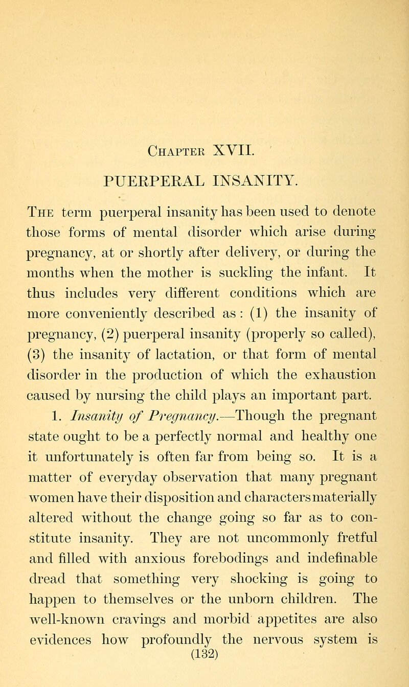 PUERPERAL INSANITY. The term puerperal insanity has been used to denote those forms of mental disorder which arise during pregnancy, at or shortly after delivery, or during the months when the mother is suckling the infant. It thus includes very different conditions which are more conveniently described as : (1) the insanity of pregnancy, (2) puerperal insanity (properly so called), (3) the insanity of lactation, or that form of mental disorder in the production of which the exhaustion caused by nursing the child plays an important part. 1. Insanity of Pregnancy.—Though the pregnant state ought to be a perfectly normal and healthy one it unfortunately is often far from being so. It is a matter of everj^lay observation that many pregnant women have their disposition and characters materially altered without the change going so far as to con- stitute insanity. They are not uncommonly fretful and filled with anxious forebodings and indefinable dread that something very shocking is going to happen to themselves or the unborn children. The well-known cravings and morbid appetites are also evidences how profoundly the nervous system is