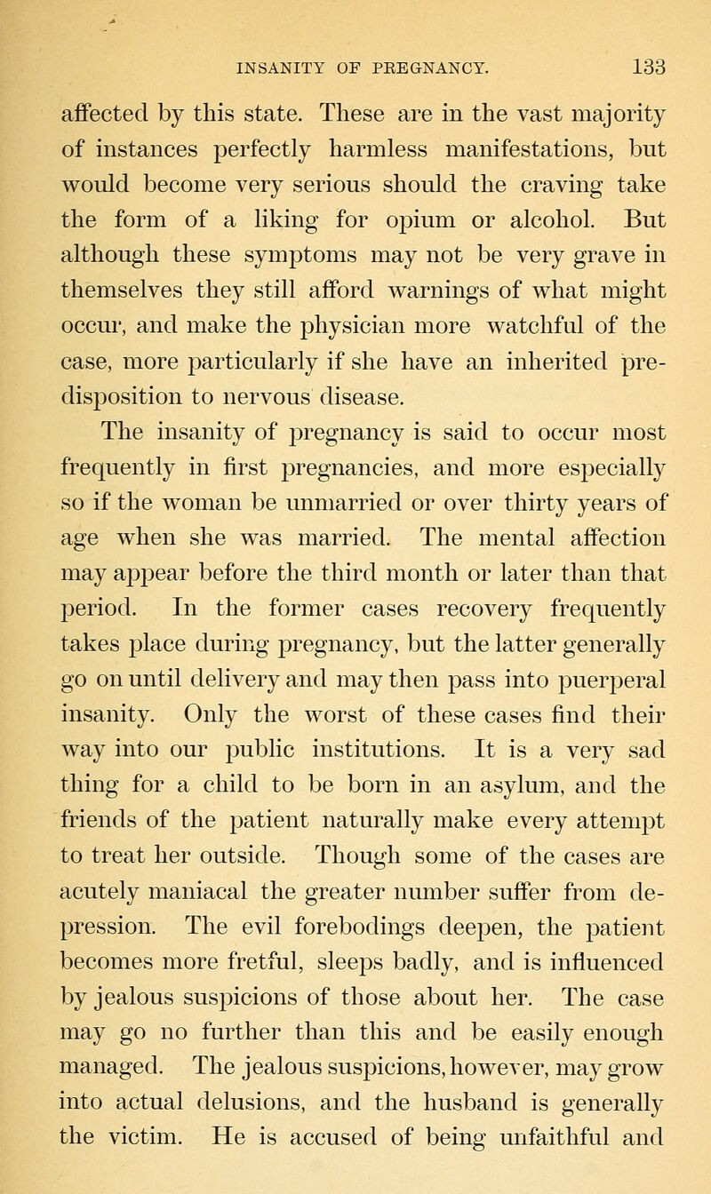 affected by this state. These are in the vast majority of instances perfectly harmless manifestations, but would become very serious should the craving take the form of a liking for opium or alcohol. But although these symptoms may not be very grave in themselves they still afford warnings of what might occur, and make the physician more watchful of the case, more particularly if she have an inherited pre- disposition to nervous disease. The insanity of pregnancy is said to occur most frequently in first pregnancies, and more especially so if the woman be unmarried or over thirty years of age when she was married. The mental affection may appear before the third month or later than that period. In the former cases recovery frequently takes place during pregnancy, but the latter generally go on until delivery and may then pass into puerperal insanity. Only the worst of these cases find their way into our public institutions. It is a very sad thing for a child to be born in an asylum, and the friends of the patient naturally make every attempt to treat her outside. Though some of the cases are acutely maniacal the greater number suffer from de- pression. The evil forebodings deepen, the patient becomes more fretful, sleeps badly, and is influenced by jealous suspicions of those about her. The case may go no further than this and be easily enough managed. The jealous suspicions, however, may grow into actual delusions, and the husband is generally the victim. He is accused of being mifaithful and