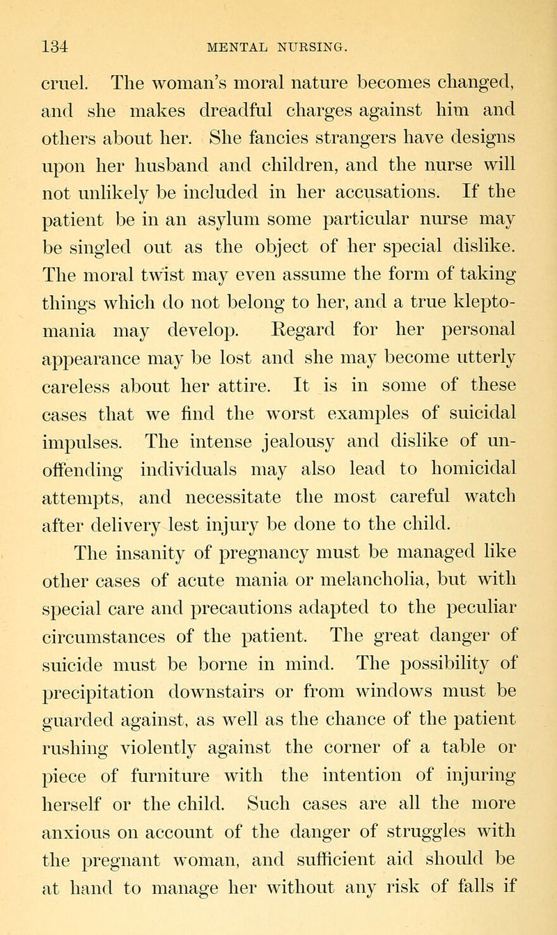 cruel. The woman's moral nature becomes changed, and she makes dreadful charges against him and others about her. She fancies strangers have designs upon her husband and children, and the nurse will not unlikely be included in her accusations. If the patient be in an asylum some particular nurse may be singled out as the object of her special dislike. The moral twist may even assume the form of taking things which do not belong to her, and a true klepto- mania may develop. Regard for her personal appearance may be lost and she may become utterly careless about her attire. It is in some of these cases that we find the worst examples of suicidal impulses. The intense jealousy and dislike of un- offending individuals may also lead to homicidal attempts, and necessitate the most careful watch after delivery lest injury be done to the child. The insanity of pregnancy must be managed like other cases of acute mania or melancholia, but with special care and precautions adapted to the peculiar circumstances of the patient. The great danger of suicide must be borne in mind. The possibiHty of precipitation downstairs or from windows must be guarded against, as well as the chance of the patient rushing violently against the corner of a table or piece of furniture with the intention of injuring herself or the child. Such cases are all the more anxious on account of the danger of struggles with the pregnant woman, and sufficient aid should be at hand to manage her without any risk of falls if