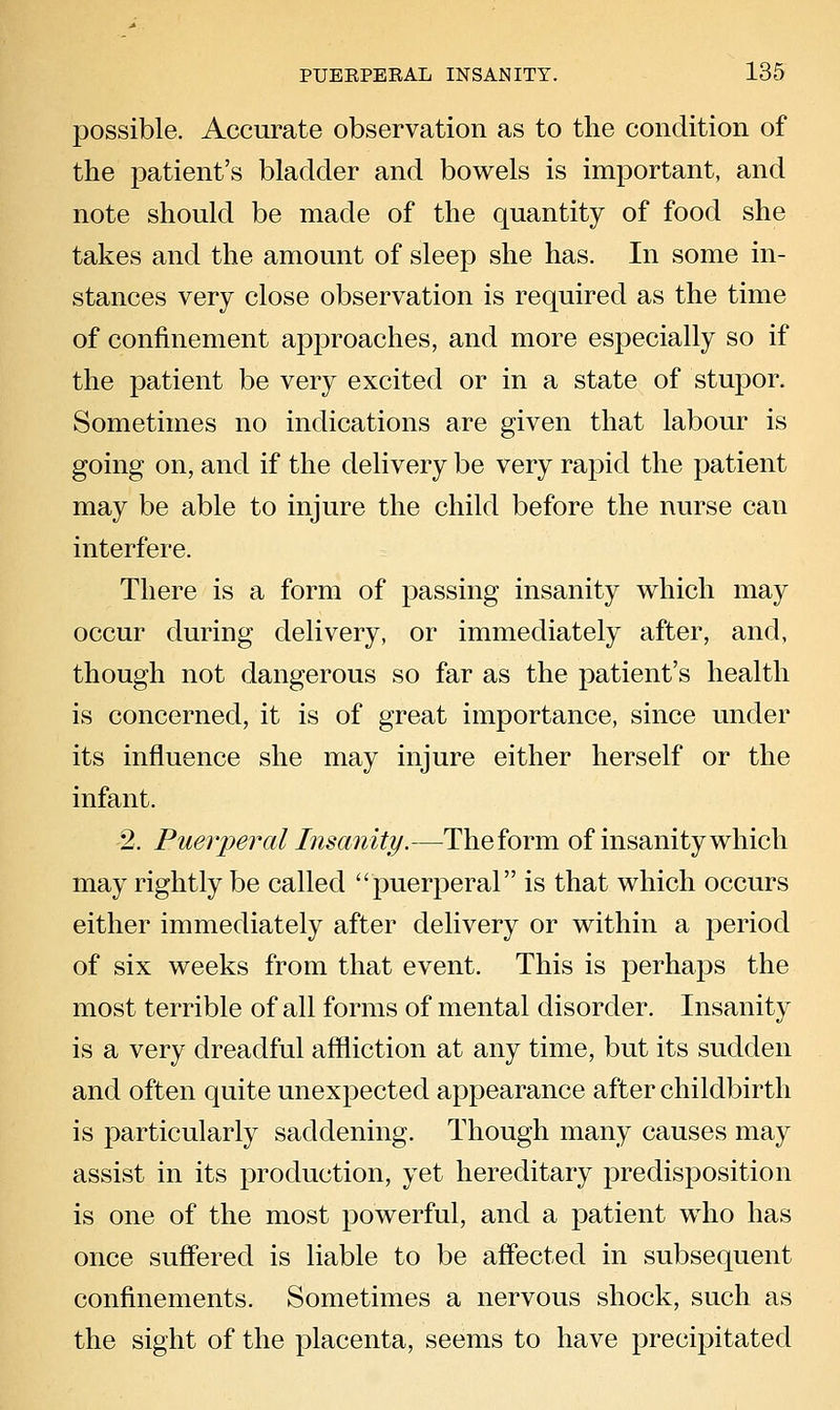 possible. Accurate observation as to the condition of the patient's bladder and bowels is important, and note should be made of the quantity of food she takes and the amount of sleep she has. In some in- stances very close observation is required as the time of confinement approaches, and more especially so if the patient be very excited or in a state of stupor. Sometimes no indications are given that labour is going on, and if the delivery be very rapid the patient may be able to injure the child before the nurse can interfere. There is a form of passing insanity which may occur during delivery, or immediately after, and, though not dangerous so far as the patient's health is concerned, it is of great importance, since under its influence she may injure either herself or the infant. 2. Puerperal Insanity.—The form of insanity which may rightly be called puerperal is that which occurs either immediately after delivery or within a period of six weeks from that event. This is perhaps the most terrible of all forms of mental disorder. Insanity is a very dreadful affliction at any time, but its sudden and often quite unexpected appearance after childbirth is particularly saddening. Though many causes may assist in its production, yet hereditary predisposition is one of the most powerful, and a patient who has once suffered is liable to be affected in subsequent confinements. Sometimes a nervous shock, such as the sight of the placenta, seems to have precipitated