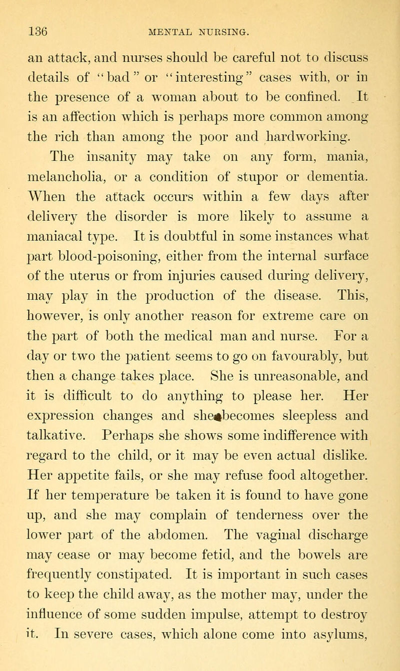 an attack, and nurses should be careful not to discuss details of bad or interesting cases with, or in the presence of a woman about to be confined. It is an affection which is perhaps more common among the rich than among the poor and hardworking. The insanity may take on any form, mania, melancholia, or a condition of stupor or dementia. When the attack occurs within a few days after delivery the disorder is more likely to assume a maniacal type. It is doubtful in some instances what part blood-poisoning, either from the internal surface of the uterus or from injuries caused during delivery, may play in the production of the disease. This, however, is only another reason for extreme care on the part of both the medical man and nurse. For a day or two the patient seems to go on favourably, but then a change takes place. She is unreasonable, and it is difficult to do anything to please her. Her expression changes and she^becomes sleepless and talkative. Perhaps she shows some indifference with regard to the child, or it may be even actual dislike. Her appetite fails, or she may refuse food altogether. If her temperature be taken it is found to have gone up, and she may complain of tenderness over the lower part of the abdomen. The vaginal discharge may cease or may become fetid, and the bowels are frequently constipated. It is important in such cases to keep the child away, as the mother may, under the influence of some sudden impulse, attempt to destroy it. In severe cases, which alone come into asylums,