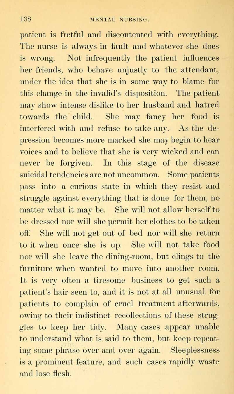 patient is fretful and discontented with everything. The nurse is always in fault and whatever she does is wrong. Not infrequently the patient influences her friends, who behave unjustly to the attendant, under the idea that she is in some way to blame for this change in the invalid's disposition. The patient may show intense dislike to her husband and hatred towards the child. She may fancy her food is interfered with and refuse to take any. As the de- pression becomes more marked she may begin to hear voices and to believe that she is very wicked and can never be forgiven. In this stage of the disease suicidal tendencies are not uncommon. Some patients pass into a curious state in which they resist and struggle against everything that is done for them, no matter what it may be. She will not allow herself to be dressed nor will she permit her clothes to be taken off. She will not get out of bed nor will she return to it when once she is up. She will not take food nor will she leave the dining-room, but clings to the furniture when wanted to move into another room. It is very often a tiresome business to get such a patient's hair seen to, and it is not at all unusual for patients to complain of cruel treatment afterwards, owing to their indistinct recollections of these strug- gles to keep her tidy. Many cases appear unable to understand what is said to them, but keep repeat- ing some phrase over and over again. Sleeplessness is a prominent feature, and such cases rapidly waste and lose flesh.