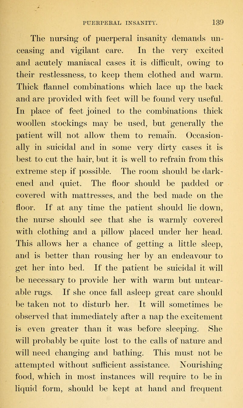 The nursing of puerperal insanity demands un- ceasing and vigilant care. In the very excited and acutely maniacal cases it is difficult, owing to their restlessness, to keep them clothed and warm. Thick flannel combinations which lace up the back and are provided with feet will be found very useful. In place of feet joined to the combinations thick woollen stockings may be used, but generally the patient will not allow them to remain. Occasion- ally in suicidal and in some very dirty cases it is best to cut the hair, but it is well to refrain from this extreme step if possible. The room should be dark- ened and quiet. The floor should be padded or covered with mattresses, and the bed made on the floor. If at any time the patient should lie down, the nurse should see that she is warmly covered with clothing and a pillow placed under her head. This allows her a chance of getting a little sleep, and is better than rousing her by an endeavour to get her into bed. If the patient be suicidal it will be necessary to provide her with warm but untear- able rugs. If she once fall asleep great care should be taken not to disturb her. It will sometimes be observed that immediately after a nap the excitement is even greater than it was before sleeping. She will probably be quite lost to the calls of nature and will need changing and bathing. This must not be attemjDted without sufficient assistance. Nourishing food, which in most instances will require to be in liquid form, should be kept at hand and frequent