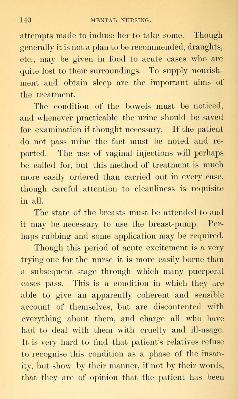 attempts made to induce her to take some. Though generally it is not a plan to be recommended, draughts, etc., may be given in food to acute cases who are quite lost to their surroundings. To supply nourish- ment and obtain sleep are the important aims of the treatment. The condition of the bowels must be noticed, and whenever practicable the mine should be saved for examination if thought necessary. If the patient do not pass urine the fact must be noted and re- ported. The use of vaginal injections will perhaps be called for, but this method of treatment is much more easily ordered than carried out in every case, though careful attention to cleanliness is requisite in all. The state of the breasts must be attended to and it may be necessary to use the breast-pump. Per- haps rubbing and some application may be required. Though this period of acute excitement is a very trying one for the nurse it is more easily borne than a subsequent stage through which many puerperal cases pass. This is a condition in which they are able to give an apparently coherent and sensible account of themselves, but are discontented with everything about them, and charge all who have had to deal with them with cruelty and ill-usage. It is very hard to find that patient's relatives refuse to recognise this condition as a phase of the insan- ity, but show by their manner, if not by their words, that they are of opinion that the patient has been