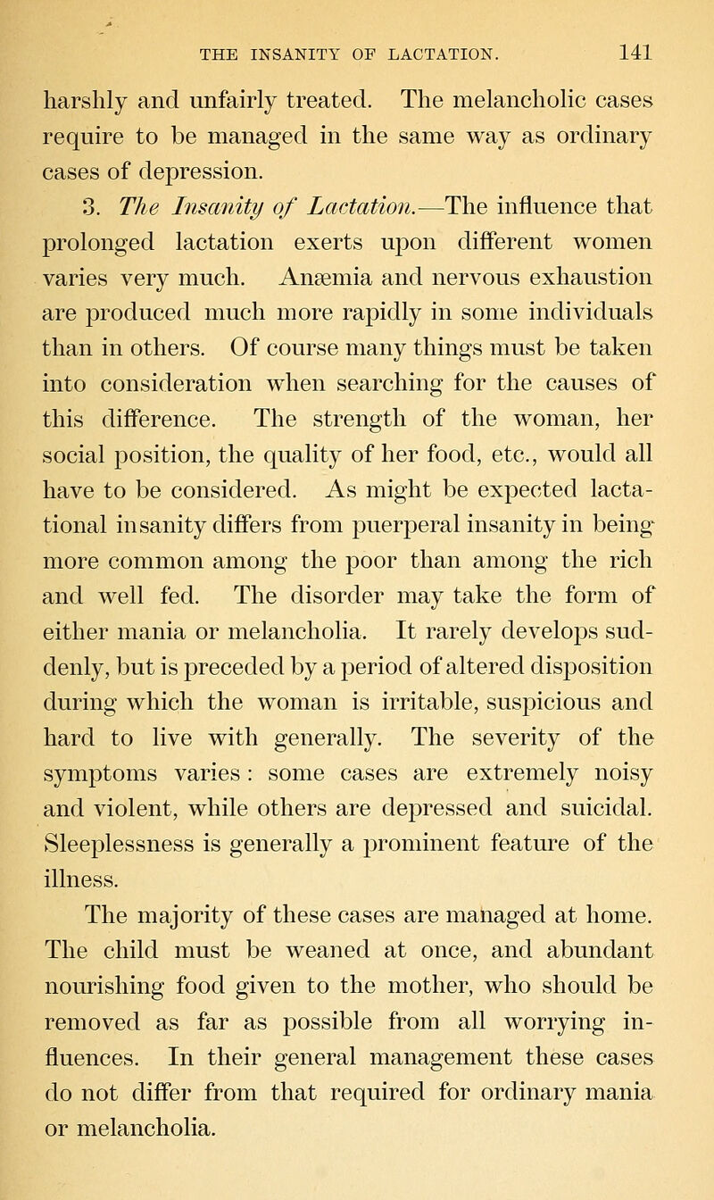 harshly and unfairly treated. The melancholic cases require to be managed in the same way as ordinary cases of depression. 3. The Insanity of Lactation.—The influence that prolonged lactation exerts upon different women varies very much. Anaemia and nervous exhaustion are produced much more rapidly in some individuals than in others. Of course many things must be taken into consideration when searching for the causes of this difference. The strength of the woman, her social position, the quality of her food, etc., would all have to be considered. As might be expected lacta- tional insanity differs from puerperal insanity in being- more common among the poor than among the rich and well fed. The disorder may take the form of either mania or melancholia. It rarely develops sud- denly, but is preceded by a period of altered disposition during which the woman is irritable, suspicious and hard to live with generally. The severity of the symptoms varies : some cases are extremely noisy and violent, while others are depressed and suicidal. Sleeplessness is generally a prominent feature of the illness. The majority of these cases are maiiaged at home. The child must be weaned at once, and abundant nourishing food given to the mother, who should be removed as far as possible from all worrying in- fluences. In their general management these cases do not differ from that required for ordinary mania or melancholia.