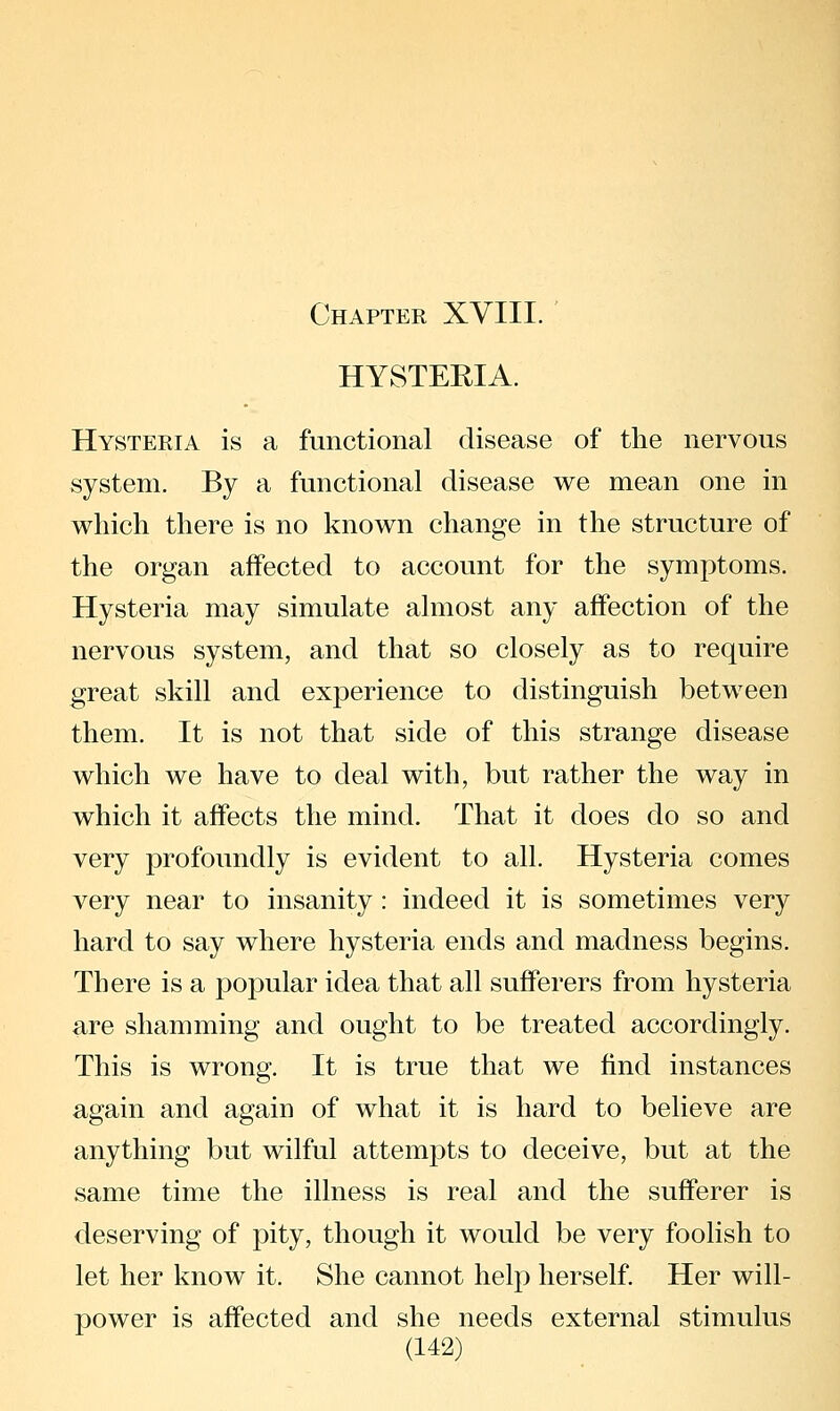 Chapter XVIII. HYSTERIA. Hysteria is a functional disease of the nervous system. By a functional disease we mean one in which there is no known change in the structure of the organ affected to account for the symptoms. Hysteria may simulate almost any affection of the nervous system, and that so closely as to require great skill and experience to distinguish between them. It is not that side of this strange disease which we have to deal with, but rather the way in which it affects the mind. That it does do so and very profoundly is evident to all. Hysteria comes very near to insanity: indeed it is sometimes very hard to say where hysteria ends and madness begins. There is a popular idea that all sufferers from hysteria are shamming and ought to be treated accordingly. This is wrong. It is true that we find instances again and again of what it is hard to believe are anything but wilful attempts to deceive, but at the same time the illness is real and the sufferer is deserving of pity, though it would be very foolish to let her know it. She cannot help herself. Her will- power is affected and she needs external stimulus