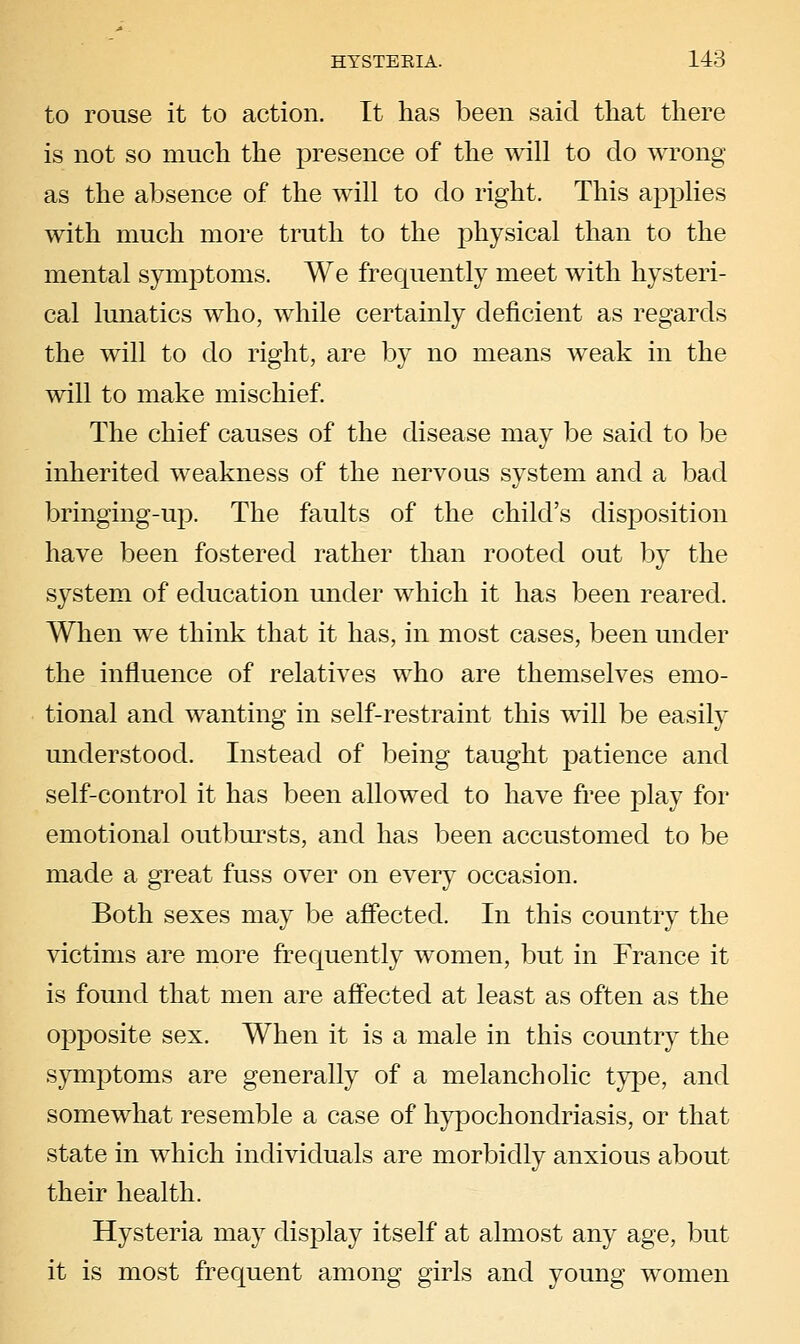 to rouse it to action. It has been said that there is not so much the presence of the will to do wrong as the absence of the will to do right. This aj^plies with much more truth to the physical than to the mental symptoms. We frequently meet with hysteri- cal lunatics who, while certainly deficient as regards the will to do right, are by no means weak in the will to make mischief. The chief causes of the disease may be said to be inherited weakness of the nervous system and a bad bringing-up. The faults of the child's disposition have been fostered rather than rooted out by the system of education under which it has been reared. When we think that it has, in most cases, been under the influence of relatives who are themselves emo- tional and wanting in self-restraint this will be easily understood. Instead of being taught patience and self-control it has been allowed to have free play for emotional outbursts, and has been accustomed to be made a great fuss over on every occasion. Both sexes may be affected. In this country the victims are more frequently women, but in France it is found that men are affected at least as often as the opposite sex. When it is a male in this country the symptoms are generally of a melancholic type, and somewhat resemble a case of hypochondriasis, or that state in which individuals are morbidly anxious about their health. Hysteria may disj^lay itself at almost any age, but it is most frequent among girls and young women