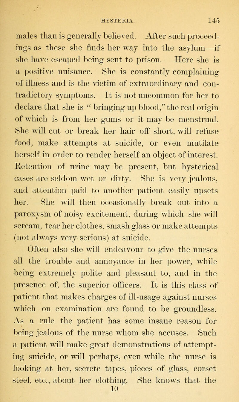 males than is generally believed. After such proceed- ings as these she finds her way into the asylnm—if she have escaped being sent to prison. Here she is a positive nuisance. She is constantly complaining of illness and is the victim of extraordinary and con- tradictory symptoms. It is not micommon for her to declare that she is  bringing up blood, the real origin of which is from her gums or it may be menstrual. She will cut or break her hair off short, will refuse food, make attempts at suicide, or even mutilate herself in order to render herself an object of interest. Retention of urine may be present, but hysterical cases are seldom wet or dirty. She is very jealous, and attention paid to another patient easily upsets her. She will then occasionally break out into a paroxysm of noisy excitement, during which she will scream, tear her clothes, smash glass or make attempts (not always very serious) at suicide. Often also she will endeavour to give the nurses all the trouble and annoyance in her power, while being extremely polite and pleasant to, and in the presence of, the superior officers. It is this class of patient that makes charges of ill-usage against nurses which on examination are found to be groundless. As a rule the patient has some insane reason for being jealous of the nurse whom she accuses. Such a patient will make great demonstrations of attempt- ing suicide, or will perha23S, even while the nurse is looking at her, secrete tapes, pieces of glass, corset steel, etc., about her clothing. She knows that the 10