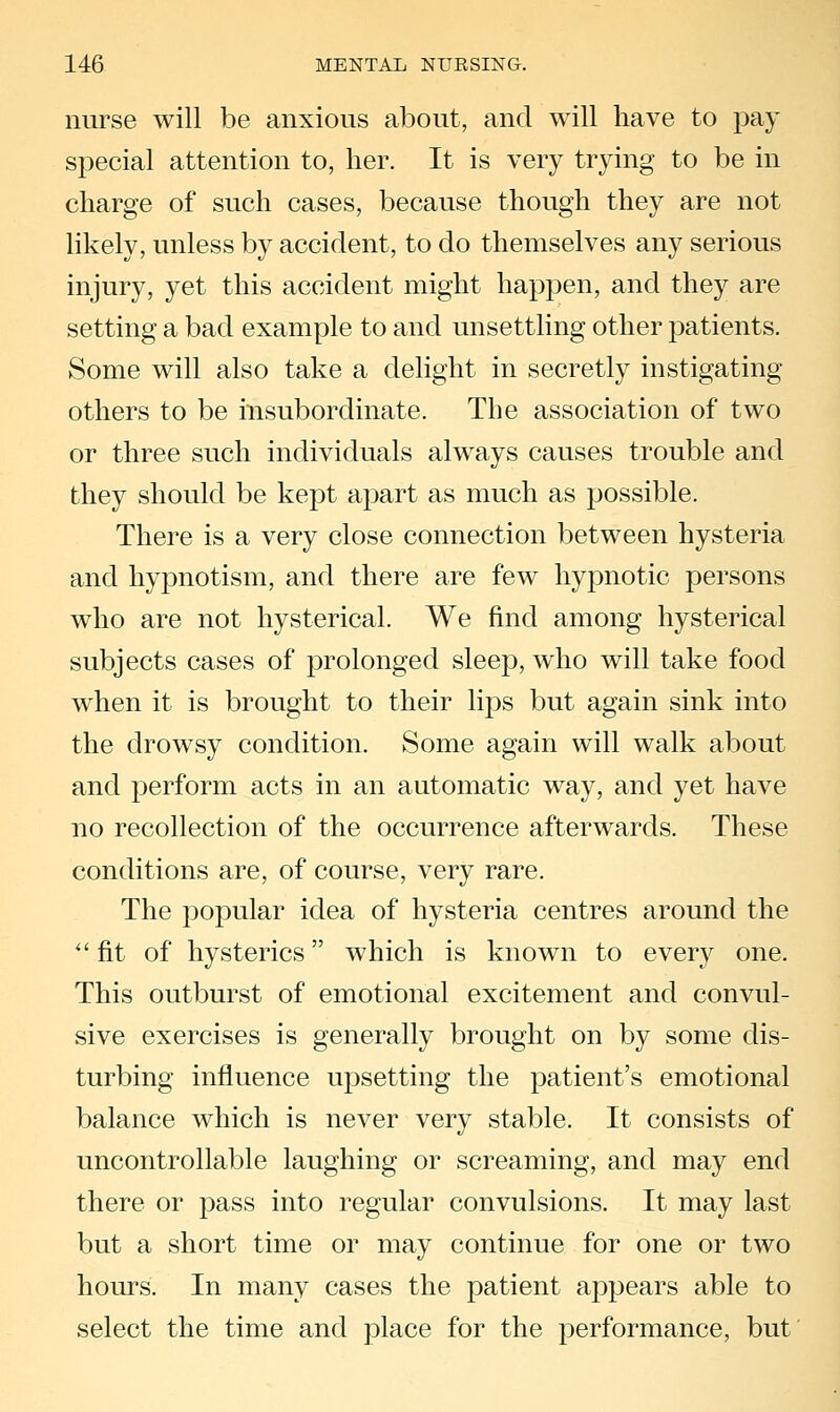 nurse will be anxious about, and will have to pay special attention to, her. It is very trying to be in charge of such cases, because though they are not likely, unless by accident, to do themselves any serious injury, yet this accident might happen, and they are setting a bad example to and unsettling other patients. Some will also take a delight in secretly instigating others to be insubordinate. The association of two or three such individuals always causes trouble and they should be kept apart as much as possible. There is a very close connection between hysteria and hypnotism, and there are few hypnotic persons who are not hysterical. We find among hysterical subjects cases of prolonged sleep, who will take food when it is brought to their lips but again sink into the drowsy condition. Some again will walk about and perform acts in an automatic way, and yet have no recollection of the occurrence afterwards. These conditions are, of course, very rare. The popular idea of hysteria centres around the '' fit of hysterics which is known to every one. This outburst of emotional excitement and convul- sive exercises is generally brought on by some dis- turbing influence upsetting the patient's emotional balance which is never very stable. It consists of uncontrollable laughing or screaming, and may end there or pass into regular convulsions. It may last but a short time or may continue for one or two hours. In many cases the patient appears able to select the time and place for the performance, but
