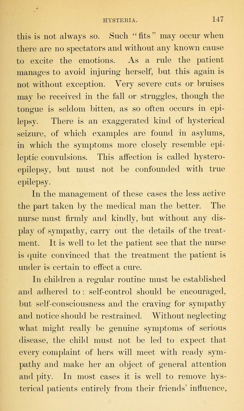 this is not always so. Such  fits  may occur when there are no spectators and without any known cause to excite the emotions. As a rule the patient manages to avoid injuring herself, but this again is not without exception. Very severe cuts or bruises may be received in the fall or struggles, though the tongue is seldom bitten, as so often occurs in epi- lepsy. There is an exaggerated kind of hysterical seizure, of which examples are found in asylums, in which the symj^toms more closely resemble epi- leptic convulsions. This affection is called hystero- epilepsy, but must not be confounded with true epilepsy. In the management of these cases the less active the part taken by the medical man the better. The nurse must firmly and kindly, but without any dis- play of sympathy, carry out the details of the treat- ment. It is well to let the patient see that the nurse is quite convinced that the treatment the patient is under is certain to effect a cm^e. In children a regular routine must be established and adhered to : self-control should be encouraged, but self-consciousness and the craving for sympathy and notice should be restrained. Without neglecting what might really be genuine symptoms of serious disease, the child must not be led to expect that every complaint of hers will meet with ready sym- pathy and make her an object of general attention and pity. In most cases it is well to remove hys- terical patients entirely from their friends' influence,