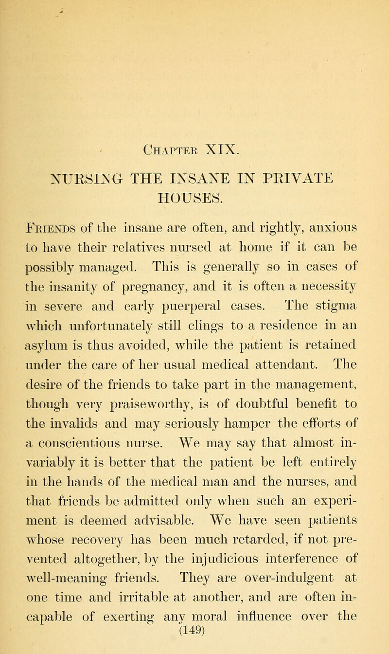 Chapter XIX. NURSING THE INSANE IN PRIVATE HOUSES. Friends of the insane are often, and rightly, anxious to have their relatives nursed at home if it can be possibly managed. This is generally so in cases of the insanity of pregnancy, and it is often a necessity in severe and early puerperal cases. The stigma which unfortunately still clings to a residence in an asylum is thus avoided, while the patient is retained under the care of her usual medical attendant. The desire of the friends to take part in the management, though very praiseworthy, is of doubtful benefit to the invalids and may seriously hamper the efforts of a conscientious nurse. We may say that almost in- variably it is better that the patient be left entirely in the hands of the medical man and the nurses, and that friends be admitted only when such an experi- ment is deemed advisable. We have seen patients whose recovery has been much retarded, if not pre- vented altogether, by the injudicious interference of well-meaning friends. They are over-indulgent at one time and irritable at anothei', and are often in- capable of exerting any moral influence over the