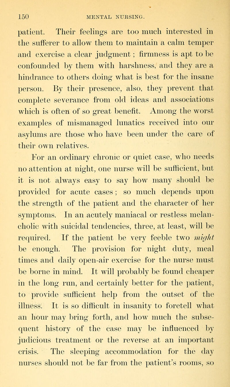 patient. Their feelings are too much interested in the sufferer to allow them to maintain a calm temper and exercise a clear judgment; firmness is apt to be confounded by them with harshness, and they are a hindrance to others doing what is best for the insane person. By their presence, also, they prevent that complete severance from old ideas and associations which is often of so great benefit. Among the worst examples of mismanaged lunatics received into our asylums are those who have been under the care of their own relatives. For an ordinary chronic or quiet case, who needs no attention at night, one nurse will be sufficient, but it is not always easy to say how many should be provided for acute cases; so much depends upon the strength of the patient and the character of her symptoms. In an acutely maniacal or restless melan- cholic with suicidal tendencies, three, at least, will be required. If the patient be very feeble two might be enough. The provision for night duty, meal times and daily open-air exercise for the nurse must be borne in mind. It will probably be found cheaper in the long run, and certainly better for the patient, to provide sufficient help from the outset of the illness. It is so difficult in insanity to foretell what an hour may bring forth, and how much the subse- quent history of the case may be influenced by judicious treatment or the reverse at an important crisis. The sleeping accommodation for the day nurses should not be far from the patient's rooms, so