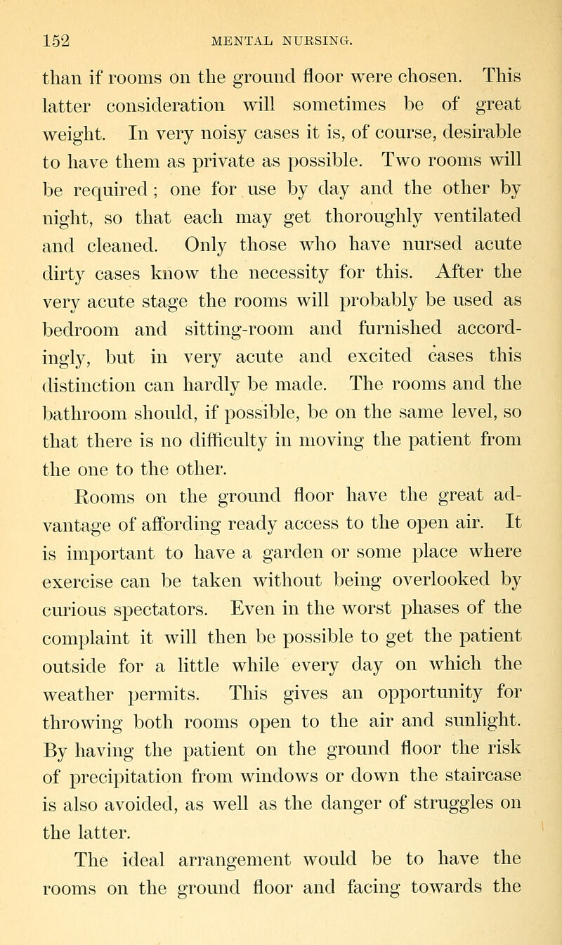 than if rooms on the ground floor were chosen. This latter consideration will sometimes be of great weight. In very noisy cases it is, of course, desirable to have them as private as possible. Two rooms will be required; one for use by day and the other by night, so that each may get thoroughly ventilated and cleaned. Only those who have nursed acute dirty cases know the necessity for this. After the very acute stage the rooms will probably be used as bedroom and sitting-room and furnished accord- ingly, but in very acute and excited cases this distinction can hardly be made. The rooms and the bathroom should, if possible, be on the same level, so that there is no difficulty in moving the patient from the one to the other. Rooms on the ground floor have the great ad- vantage of affording ready access to the open air. It is imj^ortant to have a garden or some place where exercise can be taken without being overlooked by curious spectators. Even in the worst phases of the complaint it will then be possible to get the patient outside for a little while every day on which the weather permits. This gives an opportunity for throwing both rooms open to the air and sunlight. By having the patient on the ground floor the risk of precipitation from windows or down the staircase is also avoided, as well as the danger of struggles on the latter. The ideal arrangement would be to have the rooms on the ground floor and facing towards the