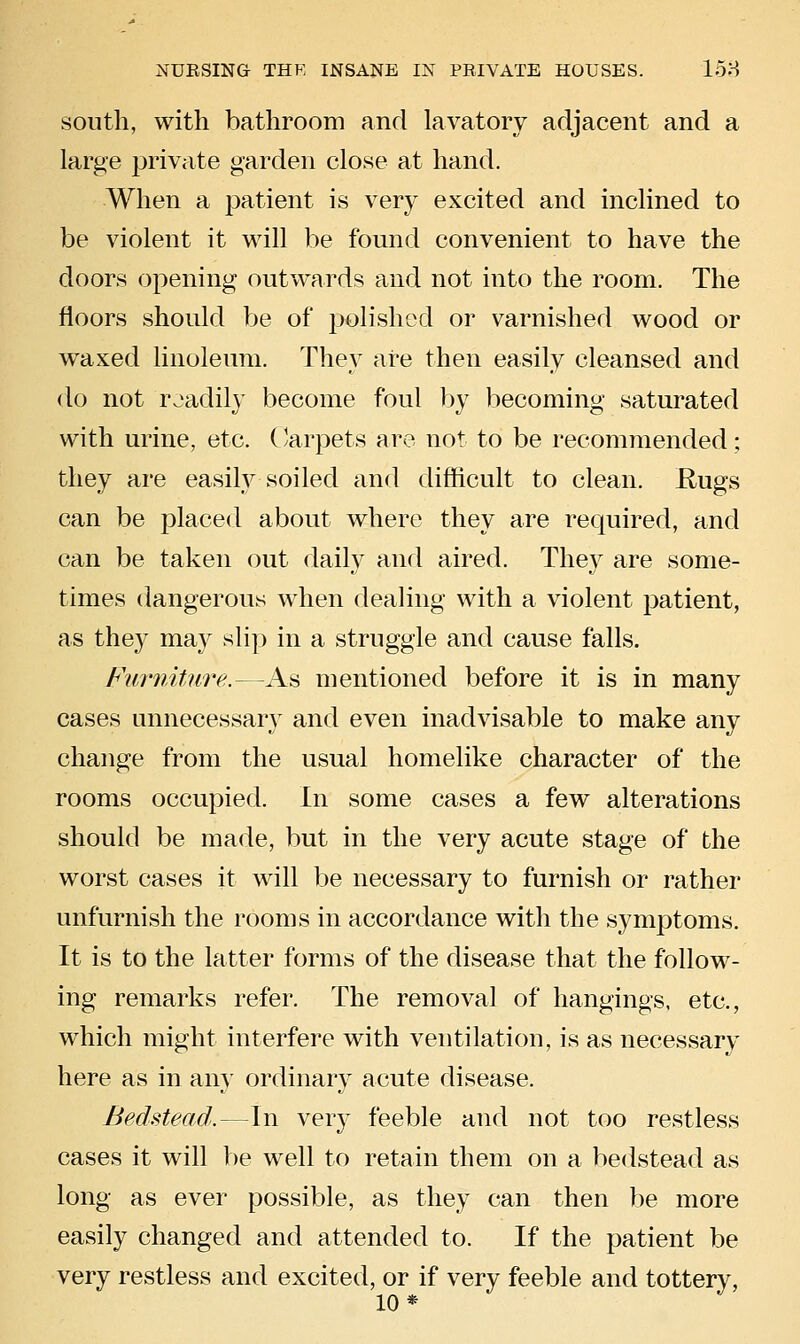 south, with bathroom and lavatory adjacent and a large private garden close at hand. When a patient is very excited and inclined to be violent it will be found convenient to have the doors opening outwards and not into the room. The floors should be of polished or varnished wood or waxed linoleum. They are then easily cleansed and do not roadily become foul by becoming saturated with urine, etc. (krpets are not to be recommended; they are easily soiled and difficult to clean. Eugs can be placed about where they are required, and can be taken out daily and aired. They are some- times dangerous when dealing with a violent patient, as they may slip in a struggle and cause falls. Furniture.—As mentioned before it is in many cases unnecessary and even inadvisable to make any change from the usual homelike character of the rooms occupied. In some cases a few alterations should be made, but in the very acute stage of the worst cases it will be necessary to furnish or rather unfurnish the rooms in accordance with the symptoms. It is to the latter forms of the disease that the follow- ing remarks refer. The removal of hangings, etc., which might interfere with ventilation, is as necessary here as in am' ordinary acute disease. Bedstead.—In very feeble and not too restless cases it will be well to retain them on a bedstead as long as ever possible, as they can then be more easily changed and attended to. If the patient be very restless and excited, or if very feeble and tottery, 10*