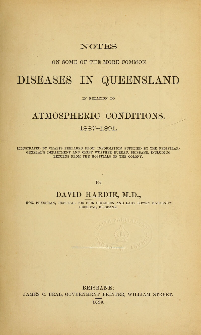 NOTES ON SOME OP THE MOEE COMMON DISEASES IN QUEENSLAND IN EELATION TO ATMOSPHERIC CONDITIONS. 1887-1891. ILLUSTRATED BT CHARTS PREPARED FROM INFORMATION SUPPLIED BY THE EEGISTRAR- GENERAL'S department and chief weather bureau, BRISBANE, INCLUDING RETURNS FROM THE HOSPITALS OF THE COLONY. DAVID HAEDIE, M.D., HON. PHYSICIAN, HOSPITAL FOR SICK CHILDREN AND LADY BOWEN MATERNITY HOSPITAL, BRISBANE. BRISBANE: JAMES 0. BEAL, GOVERNMENT PRINTER, WILLIAM STREET. 1893.