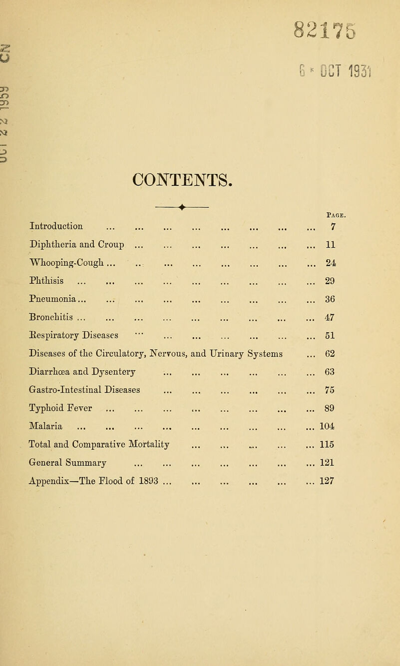 5 217 « OCT 193'i CONTENTS. Introduction Page .. 7 Diphtheria and Croup .. 11 Whooping-Cough... .. .. 24 Phthisis .. 29 Pneumonia .. 36 Bronchitis .. 47 Eespiratory Diseases •■ .. 51 Diseases of the Circulatory, Nervous, and Urinary Systems .. 62 Diarrhoea and Dysentery .. 63 Gastro-Intestinal Diseases .. 75 Typhoid Fever ., 89 Malaria .. 104 Total and Comparative Mortality .. 115 General Summary .. 121 Appendix—The Flood of 1893 .. 127
